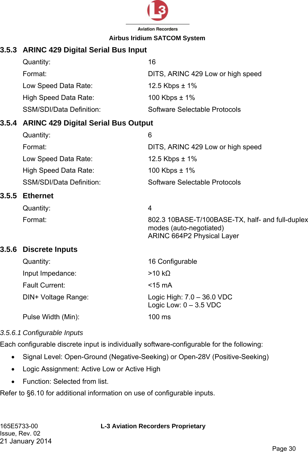  Airbus Iridium SATCOM System 165E5733-00  L-3 Aviation Recorders Proprietary Issue, Rev. 02   21 January 2014      Page 30 3.5.3  ARINC 429 Digital Serial Bus Input Quantity: 16 Format:  DITS, ARINC 429 Low or high speed Low Speed Data Rate:  12.5 Kbps ± 1% High Speed Data Rate:  100 Kbps ± 1% SSM/SDI/Data Definition:  Software Selectable Protocols 3.5.4  ARINC 429 Digital Serial Bus Output Quantity: 6 Format:  DITS, ARINC 429 Low or high speed Low Speed Data Rate:  12.5 Kbps ± 1% High Speed Data Rate:  100 Kbps ± 1% SSM/SDI/Data Definition:  Software Selectable Protocols 3.5.5 Ethernet Quantity: 4 Format:  802.3 10BASE-T/100BASE-TX, half- and full-duplex modes (auto-negotiated) ARINC 664P2 Physical Layer 3.5.6 Discrete Inputs Quantity: 16 Configurable Input Impedance:  &gt;10 kΩ Fault Current:  &lt;15 mA DIN+ Voltage Range:  Logic High: 7.0 – 36.0 VDC Logic Low: 0 – 3.5 VDC Pulse Width (Min):  100 ms 3.5.6.1 Configurable Inputs Each configurable discrete input is individually software-configurable for the following:   Signal Level: Open-Ground (Negative-Seeking) or Open-28V (Positive-Seeking)   Logic Assignment: Active Low or Active High   Function: Selected from list. Refer to §6.10 for additional information on use of configurable inputs. 