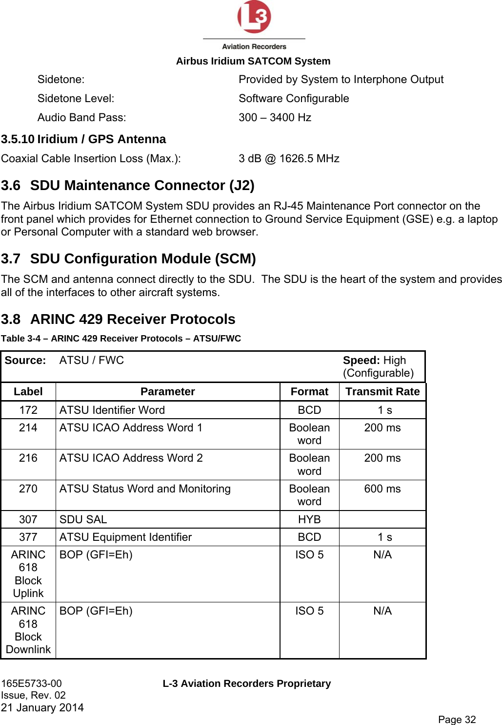  Airbus Iridium SATCOM System 165E5733-00  L-3 Aviation Recorders Proprietary Issue, Rev. 02   21 January 2014      Page 32 Sidetone:  Provided by System to Interphone Output Sidetone Level:  Software Configurable Audio Band Pass:  300 – 3400 Hz 3.5.10 Iridium / GPS Antenna Coaxial Cable Insertion Loss (Max.):  3 dB @ 1626.5 MHz 3.6  SDU Maintenance Connector (J2) The Airbus Iridium SATCOM System SDU provides an RJ-45 Maintenance Port connector on the front panel which provides for Ethernet connection to Ground Service Equipment (GSE) e.g. a laptop or Personal Computer with a standard web browser. 3.7  SDU Configuration Module (SCM) The SCM and antenna connect directly to the SDU.  The SDU is the heart of the system and provides all of the interfaces to other aircraft systems. 3.8  ARINC 429 Receiver Protocols Table 3-4 – ARINC 429 Receiver Protocols – ATSU/FWC Source:  ATSU / FWC  Speed: High (Configurable) Label Parameter Format Transmit Rate 172  ATSU Identifier Word  BCD  1 s 214  ATSU ICAO Address Word 1  Boolean word 200 ms 216  ATSU ICAO Address Word 2  Boolean word 200 ms 270  ATSU Status Word and Monitoring  Boolean word 600 ms 307 SDU SAL  HYB   377  ATSU Equipment Identifier  BCD  1 s ARINC 618 Block Uplink BOP (GFI=Eh)  ISO 5  N/A ARINC 618 Block Downlink BOP (GFI=Eh)  ISO 5  N/A 