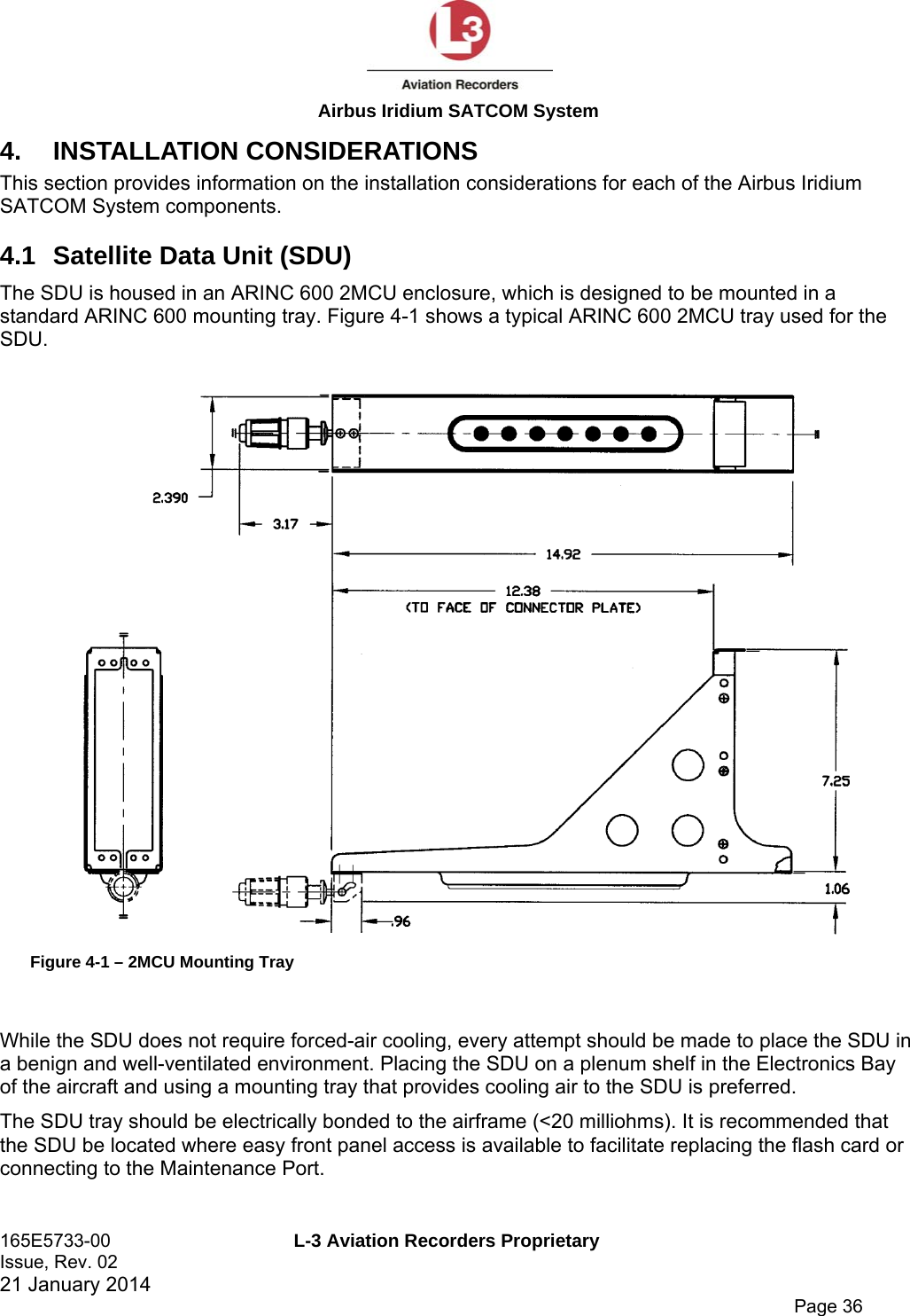  Airbus Iridium SATCOM System 165E5733-00  L-3 Aviation Recorders Proprietary Issue, Rev. 02   21 January 2014      Page 36 4. INSTALLATION CONSIDERATIONS This section provides information on the installation considerations for each of the Airbus Iridium SATCOM System components. 4.1  Satellite Data Unit (SDU) The SDU is housed in an ARINC 600 2MCU enclosure, which is designed to be mounted in a standard ARINC 600 mounting tray. Figure 4-1 shows a typical ARINC 600 2MCU tray used for the SDU.  Figure 4-1 – 2MCU Mounting Tray  While the SDU does not require forced-air cooling, every attempt should be made to place the SDU in a benign and well-ventilated environment. Placing the SDU on a plenum shelf in the Electronics Bay of the aircraft and using a mounting tray that provides cooling air to the SDU is preferred. The SDU tray should be electrically bonded to the airframe (&lt;20 milliohms). It is recommended that the SDU be located where easy front panel access is available to facilitate replacing the flash card or connecting to the Maintenance Port. 