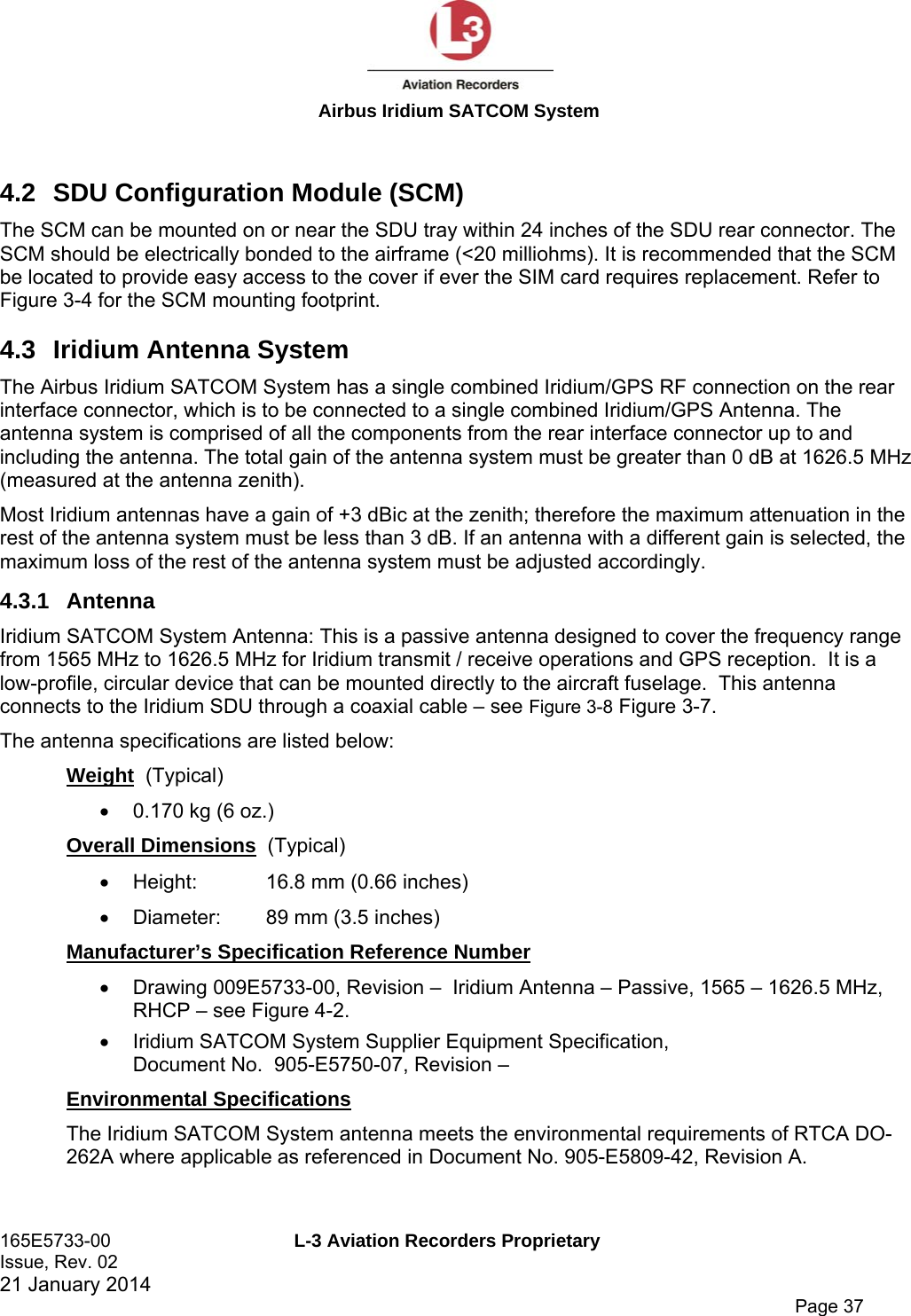  Airbus Iridium SATCOM System 165E5733-00  L-3 Aviation Recorders Proprietary Issue, Rev. 02   21 January 2014      Page 37  4.2  SDU Configuration Module (SCM) The SCM can be mounted on or near the SDU tray within 24 inches of the SDU rear connector. The SCM should be electrically bonded to the airframe (&lt;20 milliohms). It is recommended that the SCM be located to provide easy access to the cover if ever the SIM card requires replacement. Refer to Figure 3-4 for the SCM mounting footprint. 4.3  Iridium Antenna System The Airbus Iridium SATCOM System has a single combined Iridium/GPS RF connection on the rear interface connector, which is to be connected to a single combined Iridium/GPS Antenna. The antenna system is comprised of all the components from the rear interface connector up to and including the antenna. The total gain of the antenna system must be greater than 0 dB at 1626.5 MHz (measured at the antenna zenith). Most Iridium antennas have a gain of +3 dBic at the zenith; therefore the maximum attenuation in the rest of the antenna system must be less than 3 dB. If an antenna with a different gain is selected, the maximum loss of the rest of the antenna system must be adjusted accordingly. 4.3.1 Antenna Iridium SATCOM System Antenna: This is a passive antenna designed to cover the frequency range from 1565 MHz to 1626.5 MHz for Iridium transmit / receive operations and GPS reception.  It is a low-profile, circular device that can be mounted directly to the aircraft fuselage.  This antenna connects to the Iridium SDU through a coaxial cable – see Figure 3-8 Figure 3-7. The antenna specifications are listed below: Weight  (Typical)   0.170 kg (6 oz.) Overall Dimensions  (Typical)   Height:   16.8 mm (0.66 inches)   Diameter:  89 mm (3.5 inches) Manufacturer’s Specification Reference Number   Drawing 009E5733-00, Revision –  Iridium Antenna – Passive, 1565 – 1626.5 MHz, RHCP – see Figure 4-2.   Iridium SATCOM System Supplier Equipment Specification,  Document No.  905-E5750-07, Revision –  Environmental Specifications The Iridium SATCOM System antenna meets the environmental requirements of RTCA DO-262A where applicable as referenced in Document No. 905-E5809-42, Revision A.  
