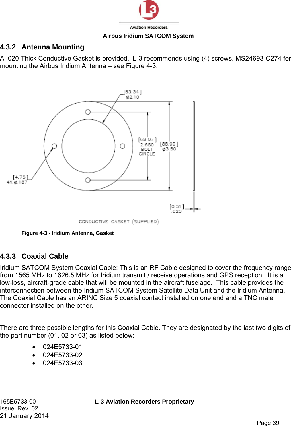  Airbus Iridium SATCOM System 165E5733-00  L-3 Aviation Recorders Proprietary Issue, Rev. 02   21 January 2014      Page 39 4.3.2 Antenna Mounting A .020 Thick Conductive Gasket is provided.  L-3 recommends using (4) screws, MS24693-C274 for mounting the Airbus Iridium Antenna – see Figure 4-3.   Figure 4-3 - Iridium Antenna, Gasket  4.3.3 Coaxial Cable Iridium SATCOM System Coaxial Cable: This is an RF Cable designed to cover the frequency range from 1565 MHz to 1626.5 MHz for Iridium transmit / receive operations and GPS reception.  It is a low-loss, aircraft-grade cable that will be mounted in the aircraft fuselage.  This cable provides the interconnection between the Iridium SATCOM System Satellite Data Unit and the Iridium Antenna. The Coaxial Cable has an ARINC Size 5 coaxial contact installed on one end and a TNC male connector installed on the other.   There are three possible lengths for this Coaxial Cable. They are designated by the last two digits of the part number (01, 02 or 03) as listed below:  024E5733-01  024E5733-02  024E5733-03   