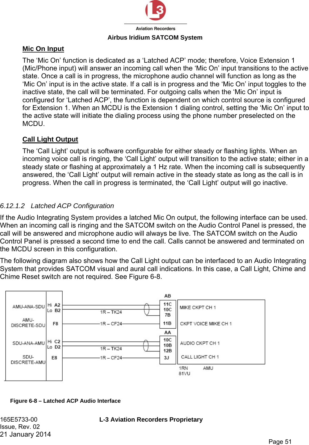  Airbus Iridium SATCOM System 165E5733-00  L-3 Aviation Recorders Proprietary Issue, Rev. 02   21 January 2014      Page 51 Mic On Input The ‘Mic On’ function is dedicated as a ‘Latched ACP’ mode; therefore, Voice Extension 1 (Mic/Phone input) will answer an incoming call when the ‘Mic On’ input transitions to the active state. Once a call is in progress, the microphone audio channel will function as long as the ‘Mic On’ input is in the active state. If a call is in progress and the ‘Mic On’ input toggles to the inactive state, the call will be terminated. For outgoing calls when the ‘Mic On’ input is configured for ‘Latched ACP’, the function is dependent on which control source is configured for Extension 1. When an MCDU is the Extension 1 dialing control, setting the ‘Mic On’ input to the active state will initiate the dialing process using the phone number preselected on the MCDU.   Call Light Output The ‘Call Light’ output is software configurable for either steady or flashing lights. When an incoming voice call is ringing, the ‘Call Light’ output will transition to the active state; either in a steady state or flashing at approximately a 1 Hz rate. When the incoming call is subsequently answered, the ‘Call Light’ output will remain active in the steady state as long as the call is in progress. When the call in progress is terminated, the ‘Call Light’ output will go inactive.  6.12.1.2  Latched ACP Configuration If the Audio Integrating System provides a latched Mic On output, the following interface can be used. When an incoming call is ringing and the SATCOM switch on the Audio Control Panel is pressed, the call will be answered and microphone audio will always be live. The SATCOM switch on the Audio Control Panel is pressed a second time to end the call. Calls cannot be answered and terminated on the MCDU screen in this configuration. The following diagram also shows how the Call Light output can be interfaced to an Audio Integrating System that provides SATCOM visual and aural call indications. In this case, a Call Light, Chime and Chime Reset switch are not required. See Figure 6-8.  Figure 6-8 – Latched ACP Audio Interface 