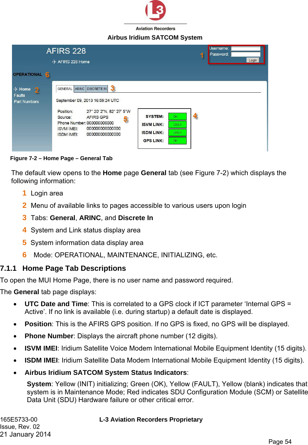  Airbus Iridium SATCOM System 165E5733-00  L-3 Aviation Recorders Proprietary Issue, Rev. 02   21 January 2014      Page 54  Figure 7-2 – Home Page – General Tab The default view opens to the Home page General tab (see Figure 7-2) which displays the following information:  1  Login area 2  Menu of available links to pages accessible to various users upon login 3  Tabs: General, ARINC, and Discrete In 4  System and Link status display area  5  System information data display area  6  Mode: OPERATIONAL, MAINTENANCE, INITIALIZING, etc. 7.1.1  Home Page Tab Descriptions  To open the MUI Home Page, there is no user name and password required. The General tab page displays:  UTC Date and Time: This is correlated to a GPS clock if ICT parameter ‘Internal GPS = Active’. If no link is available (i.e. during startup) a default date is displayed.   Position: This is the AFIRS GPS position. If no GPS is fixed, no GPS will be displayed.  Phone Number: Displays the aircraft phone number (12 digits).   ISVM IMEI: Iridium Satellite Voice Modem International Mobile Equipment Identity (15 digits).  ISDM IMEI: Iridium Satellite Data Modem International Mobile Equipment Identity (15 digits).  Airbus Iridium SATCOM System Status Indicators: System: Yellow (INIT) initializing; Green (OK), Yellow (FAULT), Yellow (blank) indicates that system is in Maintenance Mode; Red indicates SDU Configuration Module (SCM) or Satellite Data Unit (SDU) Hardware failure or other critical error. 