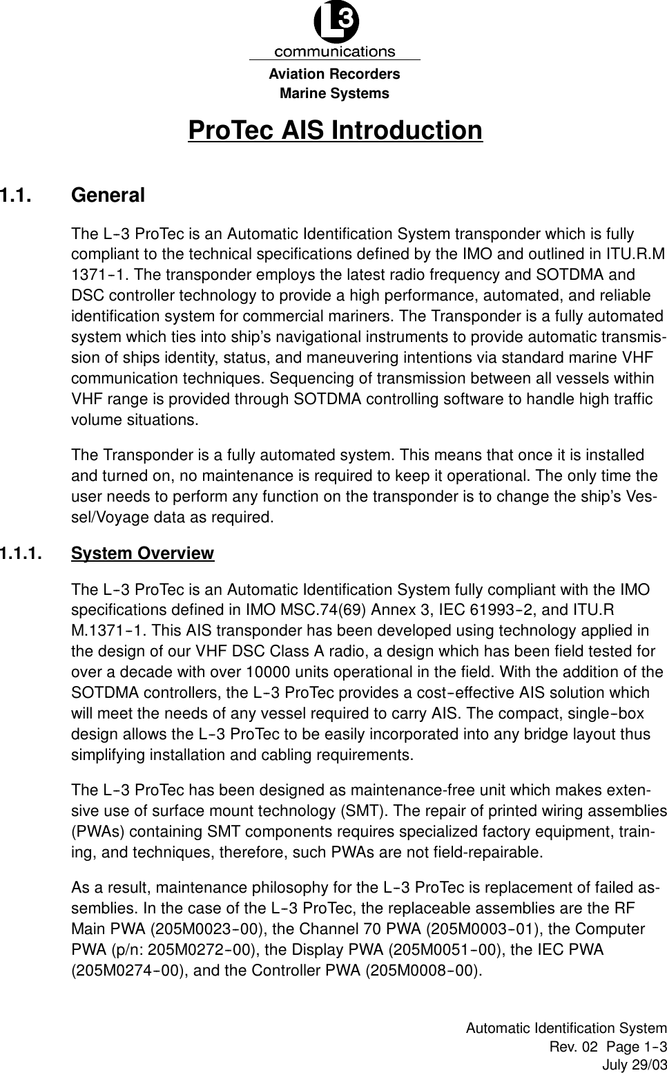Marine SystemsAviation RecordersRev. 02 Page 1--3July 29/03Automatic Identification SystemProTec AIS Introduction1.1. GeneralThe L--3 ProTec is an Automatic Identification System transponder which is fullycompliant to the technical specifications defined by the IMO and outlined in ITU.R.M1371--1. The transponder employs the latest radio frequency and SOTDMA andDSC controller technology to provide a high performance, automated, and reliableidentification system for commercial mariners. The Transponder is a fully automatedsystem which ties into ship’s navigational instruments to provide automatic transmis-sion of ships identity, status, and maneuvering intentions via standard marine VHFcommunication techniques. Sequencing of transmission between all vessels withinVHF range is provided through SOTDMA controlling software to handle high trafficvolume situations.The Transponder is a fully automated system. This means that once it is installedand turned on, no maintenance is required to keep it operational. The only time theuser needs to perform any function on the transponder is to change the ship’s Ves-sel/Voyage data as required.1.1.1. System OverviewThe L--3 ProTec is an Automatic Identification System fully compliant with the IMOspecifications defined in IMO MSC.74(69) Annex 3, IEC 61993--2, and ITU.RM.1371--1. This AIS transponder has been developed using technology applied inthe design of our VHF DSC Class A radio, a design which has been field tested forover a decade with over 10000 units operational in the field. With the addition of theSOTDMA controllers, the L--3 ProTec provides a cost--effective AIS solution whichwill meet the needs of any vessel required to carry AIS. The compact, single--boxdesign allows the L--3 ProTec to be easily incorporated into any bridge layout thussimplifying installation and cabling requirements.The L--3 ProTec has been designed as maintenance-free unit which makes exten-sive use of surface mount technology (SMT). The repair of printed wiring assemblies(PWAs) containing SMT components requires specialized factory equipment, train-ing, and techniques, therefore, such PWAs are not field-repairable.As a result, maintenance philosophy for the L--3 ProTec is replacement of failed as-semblies. In the case of the L--3 ProTec, the replaceable assemblies are the RFMain PWA (205M0023--00), the Channel 70 PWA (205M0003--01), the ComputerPWA (p/n: 205M0272--00), the Display PWA (205M0051--00), the IEC PWA(205M0274--00), and the Controller PWA (205M0008--00).