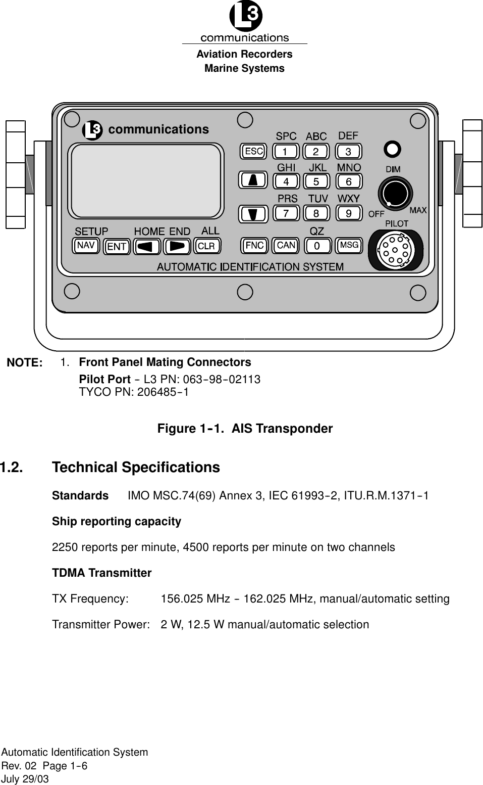 Marine SystemsAviation RecordersRev. 02 Page 1--6July 29/03Automatic Identification SystemNOTE: 1. Front Panel Mating ConnectorsPilot Port -- L3 PN: 063--98--02113TYCO PN: 206485--1communicationsFigure 1--1. AIS Transponder1.2. Technical SpecificationsStandards IMO MSC.74(69) Annex 3, IEC 61993--2, ITU.R.M.1371--1Ship reporting capacity2250 reports per minute, 4500 reports per minute on two channelsTDMA TransmitterTX Frequency: 156.025 MHz -- 162.025 MHz, manual/automatic settingTransmitter Power: 2 W, 12.5 W manual/automatic selection