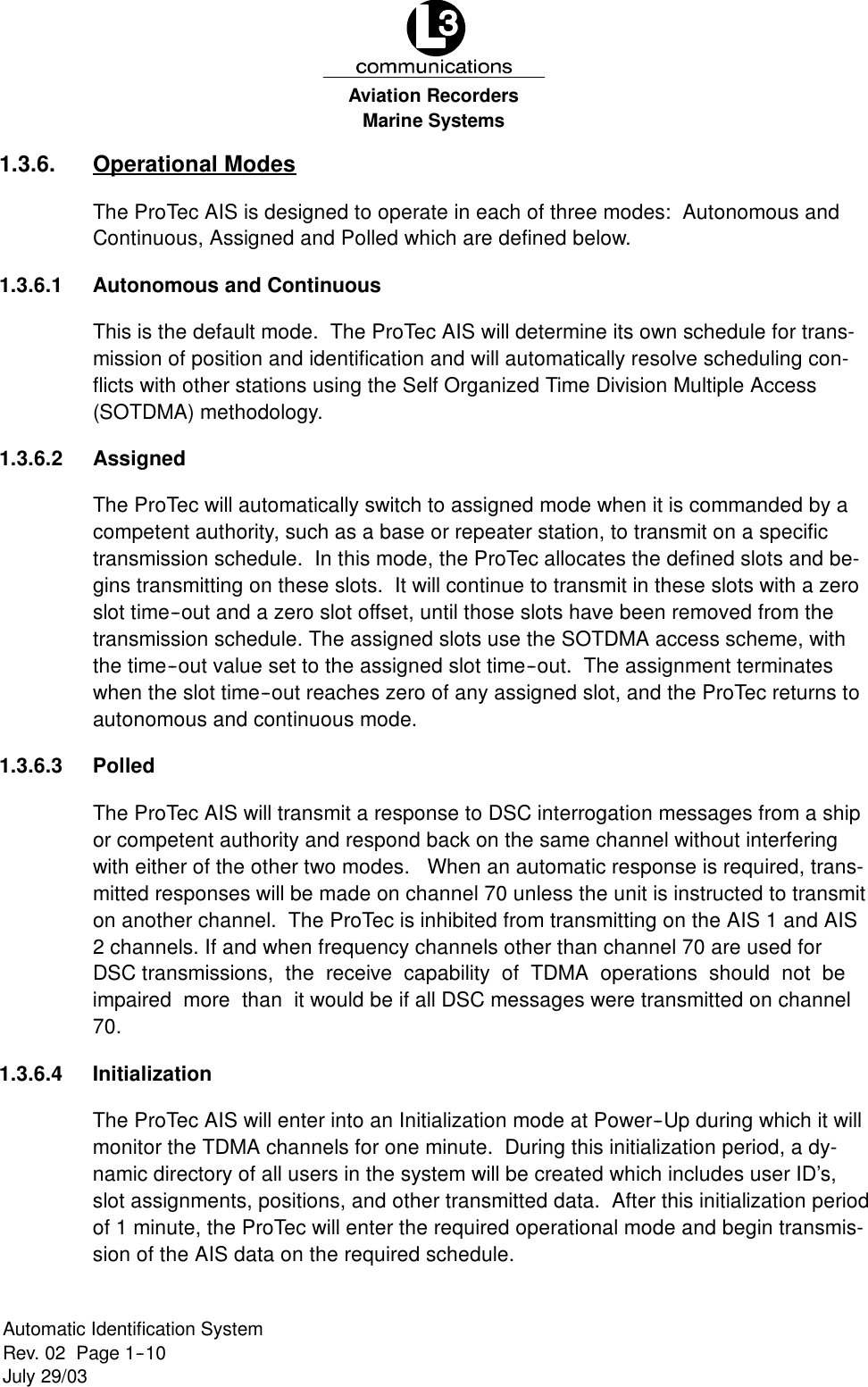 Marine SystemsAviation RecordersRev. 02 Page 1--10July 29/03Automatic Identification System1.3.6. Operational ModesThe ProTec AIS is designed to operate in each of three modes: Autonomous andContinuous, Assigned and Polled which are defined below.1.3.6.1 Autonomous and ContinuousThis is the default mode. The ProTec AIS will determine its own schedule for trans-mission of position and identification and will automatically resolve scheduling con-flicts with other stations using the Self Organized Time Division Multiple Access(SOTDMA) methodology.1.3.6.2 AssignedThe ProTec will automatically switch to assigned mode when it is commanded by acompetent authority, such as a base or repeater station, to transmit on a specifictransmission schedule. In this mode, the ProTec allocates the defined slots and be-gins transmitting on these slots. It will continue to transmit in these slots with a zeroslot time--out and a zero slot offset, until those slots have been removed from thetransmission schedule. The assigned slots use the SOTDMA access scheme, withthe time--out value set to the assigned slot time--out. The assignment terminateswhen the slot time--out reaches zero of any assigned slot, and the ProTec returns toautonomous and continuous mode.1.3.6.3 PolledThe ProTec AIS will transmit a response to DSC interrogation messages from a shipor competent authority and respond back on the same channel without interferingwith either of the other two modes. When an automatic response is required, trans-mitted responses will be made on channel 70 unless the unit is instructed to transmiton another channel. The ProTec is inhibited from transmitting on the AIS 1 and AIS2 channels. If and when frequency channels other than channel 70 are used forDSC transmissions, the receive capability of TDMA operations should not beimpaired more than it would be if all DSC messages were transmitted on channel70.1.3.6.4 InitializationThe ProTec AIS will enter into an Initialization mode at Power--Up during which it willmonitor the TDMA channels for one minute. During this initialization period, a dy-namic directory of all users in the system will be created which includes user ID’s,slot assignments, positions, and other transmitted data. After this initialization periodof 1 minute, the ProTec will enter the required operational mode and begin transmis-sion of the AIS data on the required schedule.