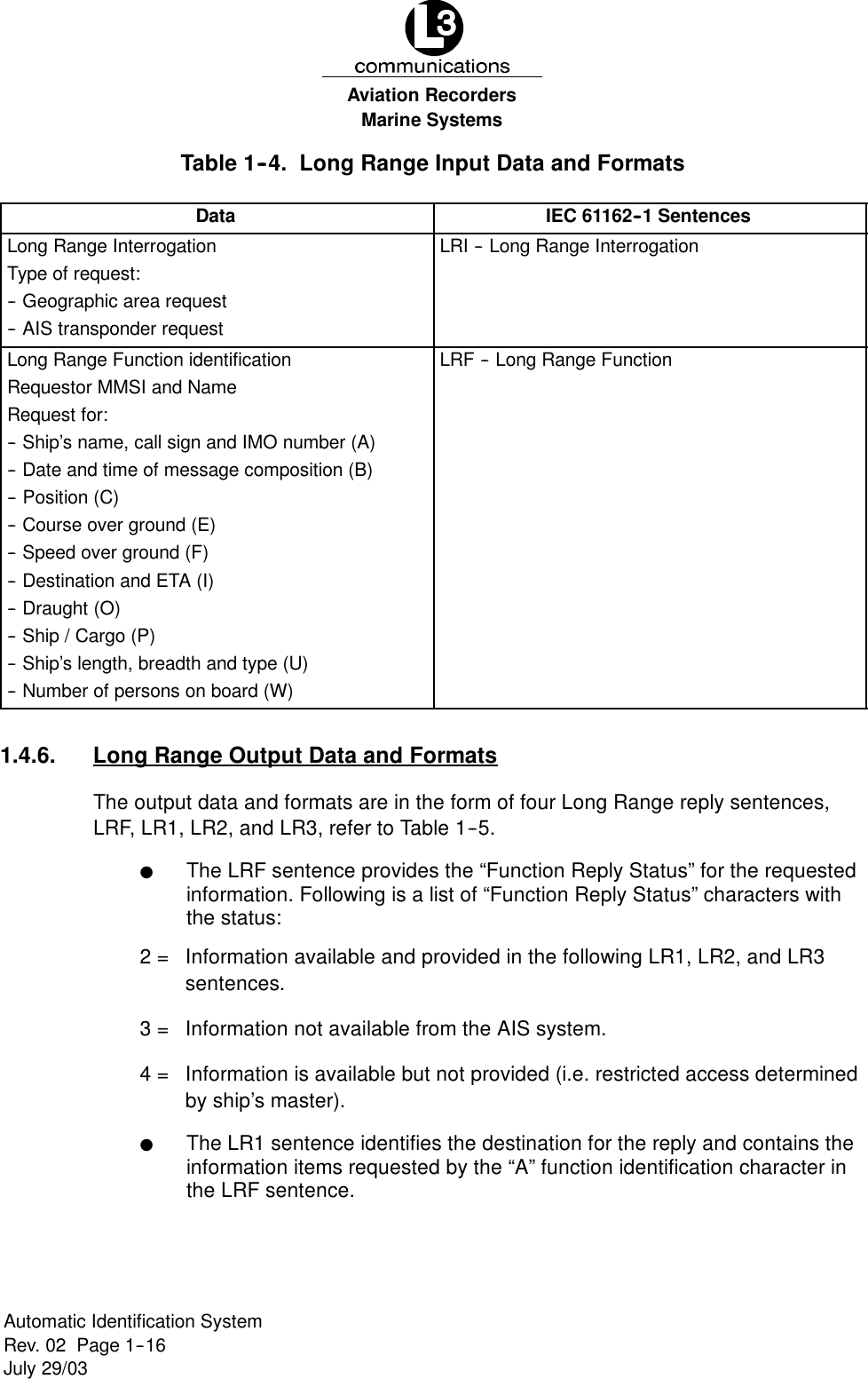 Marine SystemsAviation RecordersRev. 02 Page 1--16July 29/03Automatic Identification SystemTable 1--4. Long Range Input Data and FormatsData IEC 61162--1 SentencesLong Range InterrogationType of request:-- Geographic area request-- AIS transponder requestLRI -- Long Range InterrogationLong Range Function identificationRequestor MMSI and NameRequest for:-- Ship’s name, call sign and IMO number (A)-- Date and time of message composition (B)-- Position (C)-- Course over ground (E)-- Speed over ground (F)-- Destination and ETA (I)-- Draught (O)-- Ship / Cargo (P)-- Ship’s length, breadth and type (U)-- Number of persons on board (W)LRF -- Long Range Function1.4.6. Long Range Output Data and FormatsThe output data and formats are in the form of four Long Range reply sentences,LRF, LR1, LR2, and LR3, refer to Table 1--5.FThe LRF sentence provides the “Function Reply Status” for the requestedinformation. Following is a list of “Function Reply Status” characters withthe status:2 = Information available and provided in the following LR1, LR2, and LR3sentences.3 = Information not available from the AIS system.4 = Information is available but not provided (i.e. restricted access determinedby ship’s master).FThe LR1 sentence identifies the destination for the reply and contains theinformation items requested by the “A” function identification character inthe LRF sentence.