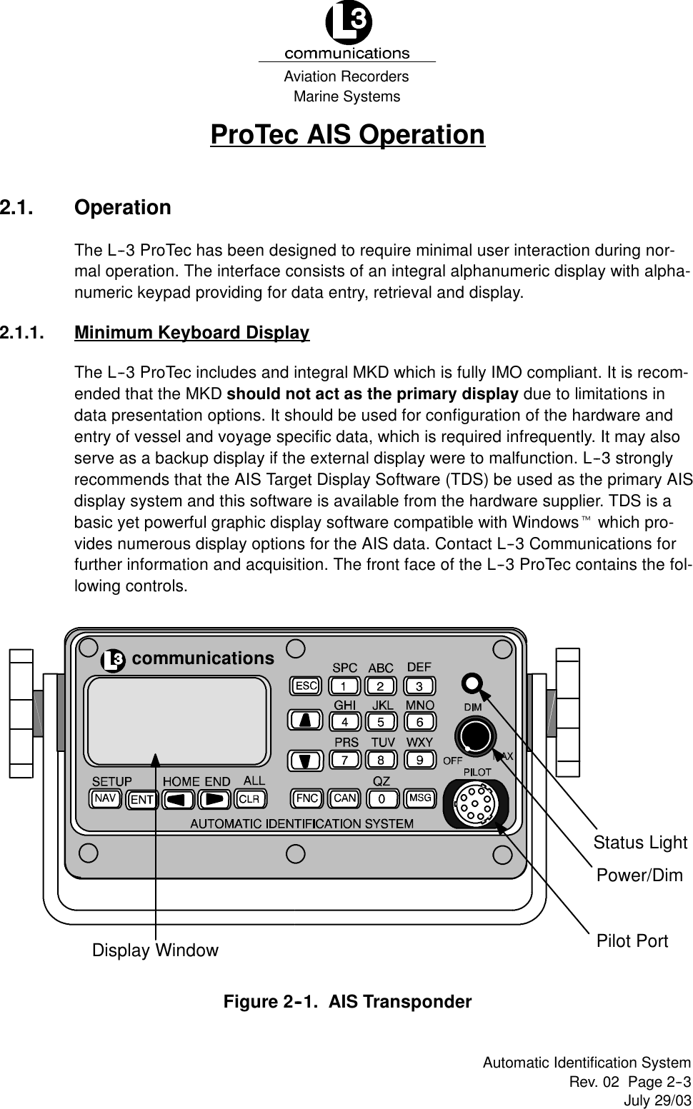 Marine SystemsAviation RecordersRev. 02 Page 2--3July 29/03Automatic Identification SystemProTec AIS Operation2.1. OperationThe L--3 ProTec has been designed to require minimal user interaction during nor-mal operation. The interface consists of an integral alphanumeric display with alpha-numeric keypad providing for data entry, retrieval and display.2.1.1. Minimum Keyboard DisplayThe L--3 ProTec includes and integral MKD which is fully IMO compliant. It is recom-ended that the MKD should not act as the primary display due to limitations indata presentation options. It should be used for configuration of the hardware andentry of vessel and voyage specific data, which is required infrequently. It may alsoserve as a backup display if the external display were to malfunction. L--3 stronglyrecommends that the AIS Target Display Software (TDS) be used as the primary AISdisplay system and this software is available from the hardware supplier. TDS is abasic yet powerful graphic display software compatible with Windowstwhich pro-vides numerous display options for the AIS data. Contact L--3 Communications forfurther information and acquisition. The front face of the L--3 ProTec contains the fol-lowing controls.communicationsPower/DimStatus LightPilot PortDisplay WindowFigure 2--1. AIS Transponder
