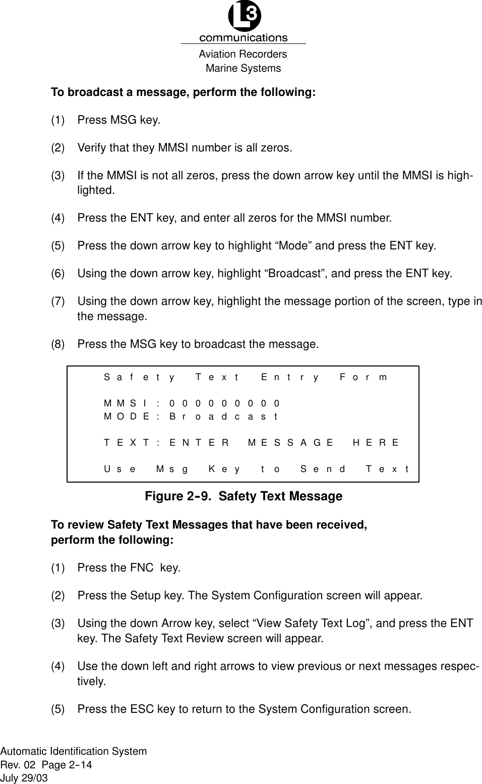 Marine SystemsAviation RecordersRev. 02 Page 2--14July 29/03Automatic Identification SystemTo broadcast a message, perform the following:(1) Press MSG key.(2) Verify that they MMSI number is all zeros.(3) If the MMSI is not all zeros, press the down arrow key until the MMSI is high-lighted.(4) Press the ENT key, and enter all zeros for the MMSI number.(5) Press the down arrow key to highlight “Mode” and press the ENT key.(6) Using the down arrow key, highlight “Broadcast”, and press the ENT key.(7) Using the down arrow key, highlight the message portion of the screen, type inthe message.(8) Press the MSG key to broadcast the message.SaMMMOTEUsfetySIDE:0:BT: EXeMsTex00ro00adNTERgKet0cyEnt00as0tMESStory FAGESendor mHERETex tFigure 2--9. Safety Text MessageTo review Safety Text Messages that have been received,perform the following:(1) Press the FNC key.(2) Press the Setup key. The System Configuration screen will appear.(3) Using the down Arrow key, select “View Safety Text Log”, and press the ENTkey. The Safety Text Review screen will appear.(4) Use the down left and right arrows to view previous or next messages respec-tively.(5) Press the ESC key to return to the System Configuration screen.