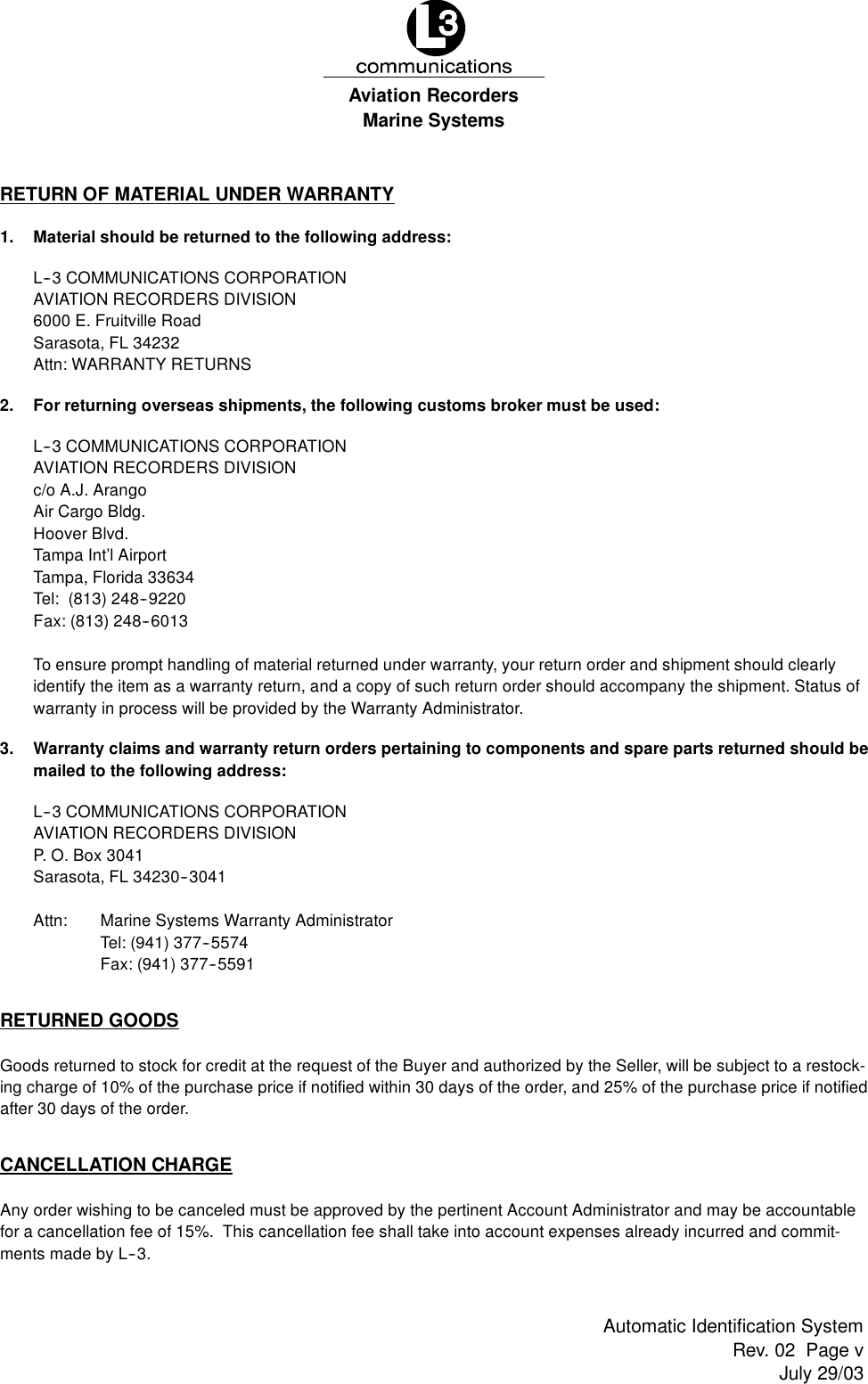 Marine SystemsAviation RecordersRev. 02 Page vJuly 29/03Automatic Identification SystemRETURN OF MATERIAL UNDER WARRANTY1. Material should be returned to the following address:L--3 COMMUNICATIONS CORPORATIONAVIATION RECORDERS DIVISION6000 E. Fruitville RoadSarasota, FL 34232Attn: WARRANTY RETURNS2. For returning overseas shipments, the following customs broker must be used:L--3 COMMUNICATIONS CORPORATIONAVIATION RECORDERS DIVISIONc/o A.J. ArangoAir Cargo Bldg.Hoover Blvd.Tampa Int’l AirportTampa, Florida 33634Tel: (813) 248--9220Fax: (813) 248--6013To ensure prompt handling of material returned under warranty, your return order and shipment should clearlyidentify the item as a warranty return, and a copy of such return order should accompany the shipment. Status ofwarranty in process will be provided by the Warranty Administrator.3. Warranty claims and warranty return orders pertaining to components and spare parts returned should bemailed to the following address:L--3 COMMUNICATIONS CORPORATIONAVIATION RECORDERS DIVISIONP. O. Box 3041Sarasota, FL 34230--3041Attn: Marine Systems Warranty AdministratorTel: (941) 377--5574Fax: (941) 377--5591RETURNED GOODSGoods returned to stock for credit at the request of the Buyer and authorized by the Seller, will be subject to a restock-ing charge of 10% of the purchase price if notified within 30 days of the order, and 25% of the purchase price if notifiedafter 30 days of the order.CANCELLATION CHARGEAny order wishing to be canceled must be approved by the pertinent Account Administrator and may be accountablefor a cancellation fee of 15%. This cancellation fee shall take into account expenses already incurred and commit-ments made by L--3.