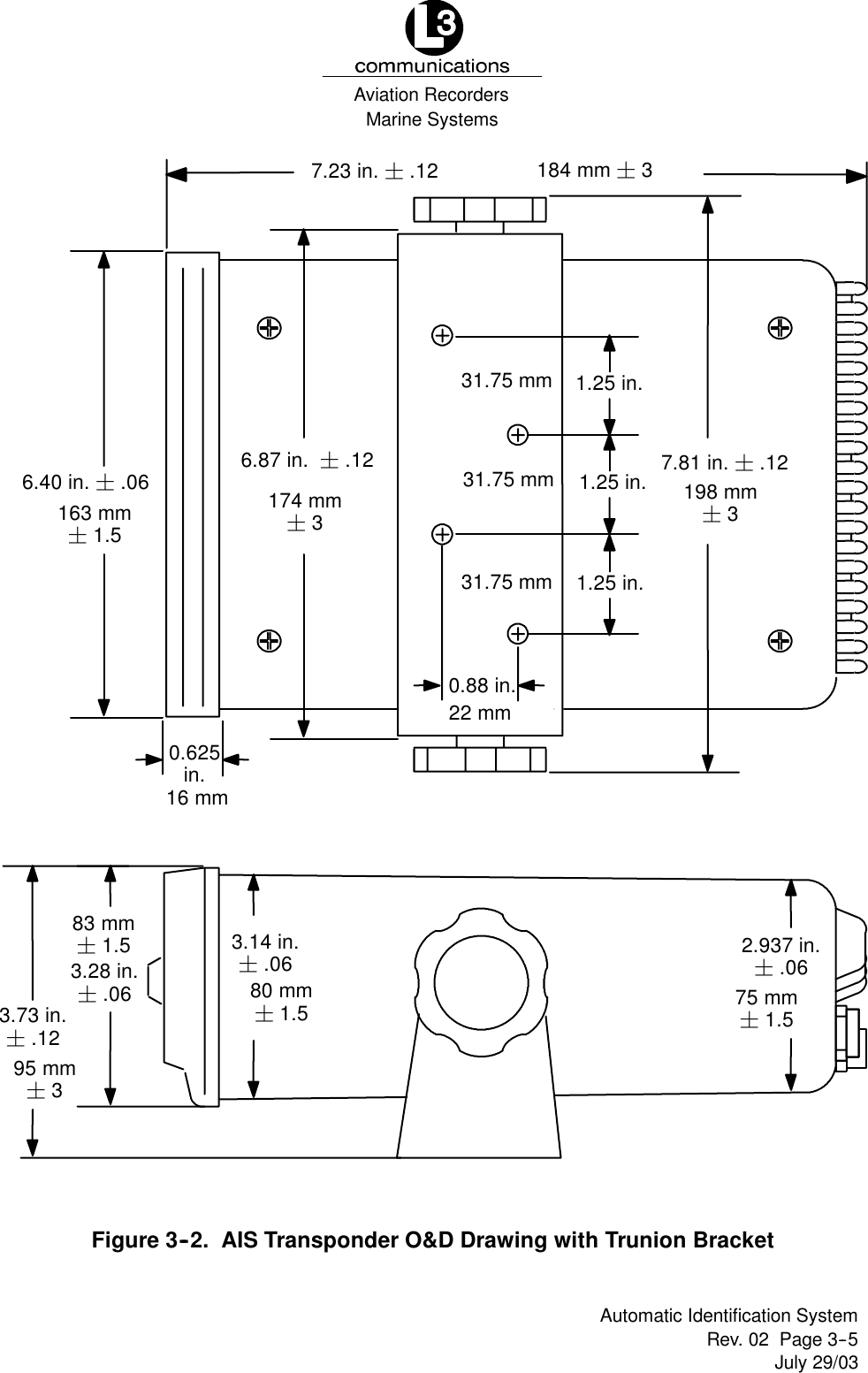 Marine SystemsAviation RecordersRev. 02 Page 3--5July 29/03Automatic Identification System7.23 in. ¦.120.625in.1.25 in.1.25 in.1.25 in.0.88 in.7.81 in. ¦.126.87 in. ¦.126.40 in. ¦.063.28 in.¦.063.73 in.¦.123.14 in.¦.06 2.937 in.¦.0680 mm¦1.5 75 mm¦1.583 mm¦1.595 mm¦3174 mm¦3163 mm¦1.522 mm31.75 mm31.75 mm31.75 mm198 mm¦3184 mm ¦316 mmFigure 3--2. AIS Transponder O&amp;D Drawing with Trunion Bracket