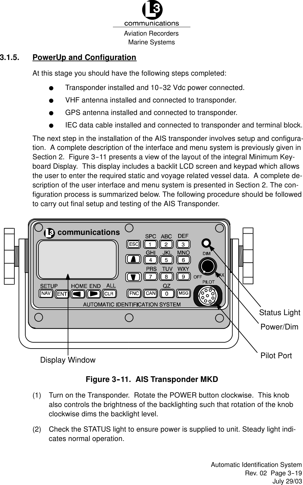 Marine SystemsAviation RecordersRev. 02 Page 3--19July 29/03Automatic Identification System3.1.5. PowerUp and ConfigurationAt this stage you should have the following steps completed:FTransponder installed and 10--32 Vdc power connected.FVHF antenna installed and connected to transponder.FGPS antenna installed and connected to transponder.FIEC data cable installed and connected to transponder and terminal block.The next step in the installation of the AIS transponder involves setup and configura-tion. A complete description of the interface and menu system is previously given inSection 2. Figure 3--11 presents a view of the layout of the integral Minimum Key-board Display. This display includes a backlit LCD screen and keypad which allowsthe user to enter the required static and voyage related vessel data. A complete de-scription of the user interface and menu system is presented in Section 2. The con-figuration process is summarized below. The following procedure should be followedto carry out final setup and testing of the AIS Transponder.communicationsPower/DimStatus LightPilot PortDisplay WindowFigure 3--11. AIS Transponder MKD(1) Turn on the Transponder. Rotate the POWER button clockwise. This knobalso controls the brightness of the backlighting such that rotation of the knobclockwise dims the backlight level.(2) Check the STATUS light to ensure power is supplied to unit. Steady light indi-cates normal operation.
