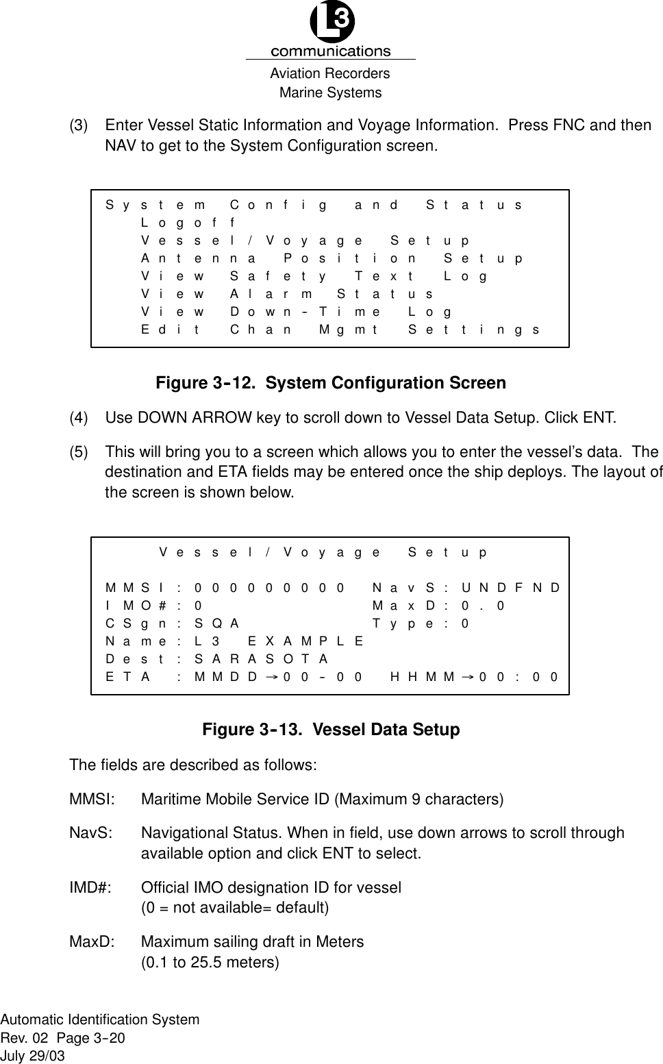 Marine SystemsAviation RecordersRev. 02 Page 3--20July 29/03Automatic Identification System(3) Enter Vessel Static Information and Voyage Information. Press FNC and thenNAV to get to the System Configuration screen.Sy s tLoVeAnViViViEdemgoCffssteelnnewewSAewitDConf i/VaoyPoaflaetrmowhan--ngasyTMandgeitSioTStexatimgmetSt aetnupSetusLoLoSegtttustupgi ngsFigure 3--12. System Configuration Screen(4) Use DOWN ARROW key to scroll down to Vessel Data Setup. Click ENT.(5) This will bring you to a screen which allows you to enter the vessel’s data. Thedestination and ETA fields may be entered once the ship deploys. The layout ofthe screen is shown below.VMMIMSIO#CSNagnmeDeETstAesse:0:000:S:LQA3:S:MARMDl/Vo0000EXAMASD®OT00y0PA--age0NaMaLETy00 HSet uvSxD:U:0pe: 0HMM®pND.0FN00: 0D0Figure 3--13. Vessel Data SetupThe fields are described as follows:MMSI: Maritime Mobile Service ID (Maximum 9 characters)NavS: Navigational Status. When in field, use down arrows to scroll throughavailable option and click ENT to select.IMD#: Official IMO designation ID for vessel(0 = not available= default)MaxD: Maximum sailing draft in Meters(0.1 to 25.5 meters)