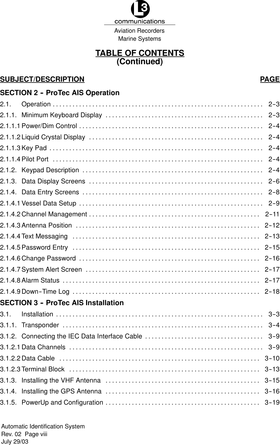Marine SystemsAviation RecordersRev. 02 Page viiiJuly 29/03Automatic Identification SystemTABLE OF CONTENTS(Continued)SUBJECT/DESCRIPTION PAGESECTION 2 -- ProTec AIS Operation2.1. Operation 2--3................................................................2.1.1. Minimum Keyboard Display 2--3................................................2.1.1.1Power/Dim Control 2--4........................................................2.1.1.2Liquid Crystal Display 2--4.....................................................2.1.1.3Key Pad 2--4.................................................................2.1.1.4Pilot Port 2--4................................................................2.1.2. Keypad Description 2--4.......................................................2.1.3. Data Display Screens 2--6.....................................................2.1.4. Data Entry Screens 2--8.......................................................2.1.4.1Vessel Data Setup 2--9........................................................2.1.4.2Channel Management 2--11....................................................2.1.4.3Antenna Position 2--12........................................................2.1.4.4Text Messaging 2--13.........................................................2.1.4.5Password Entry 2--15.........................................................2.1.4.6Change Password 2--16.......................................................2.1.4.7System Alert Screen 2--17.....................................................2.1.4.8Alarm Status 2--17............................................................2.1.4.9Down--Time Log 2--18.........................................................SECTION 3 -- ProTec AIS Installation3.1. Installation 3--3...............................................................3.1.1. Transponder 3--4.............................................................3.1.2. Connecting the IEC Data Interface Cable 3--9....................................3.1.2.1Data Channels 3--9...........................................................3.1.2.2Data Cable 3--10.............................................................3.1.2.3Terminal Block 3--13..........................................................3.1.3. Installing the VHF Antenna 3--15...............................................3.1.4. Installing the GPS Antenna 3--16...............................................3.1.5. PowerUp and Configuration 3--19...............................................