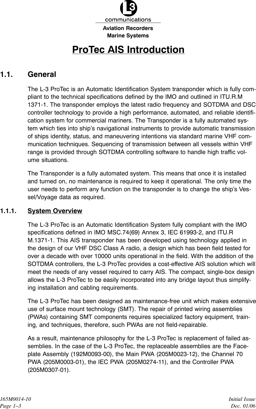 Marine SystemsAviation RecordersInitial IssueDec. 01/06165M0014-10Page 1–3ProTec AIS Introduction1.1. GeneralThe L-3 ProTec is an Automatic Identification System transponder which is fully com-pliant to the technical specifications defined by the IMO and outlined in ITU.R.M1371-1. The transponder employs the latest radio frequency and SOTDMA and DSCcontroller technology to provide a high performance, automated, and reliable identifi-cation system for commercial mariners. The Transponder is a fully automated sys-tem which ties into ship’s navigational instruments to provide automatic transmissionof ships identity, status, and maneuvering intentions via standard marine VHF com-munication techniques. Sequencing of transmission between all vessels within VHFrange is provided through SOTDMA controlling software to handle high traffic vol-ume situations.The Transponder is a fully automated system. This means that once it is installedand turned on, no maintenance is required to keep it operational. The only time theuser needs to perform any function on the transponder is to change the ship’s Ves-sel/Voyage data as required.1.1.1. System OverviewThe L-3 ProTec is an Automatic Identification System fully compliant with the IMOspecifications defined in IMO MSC.74(69) Annex 3, IEC 61993-2, and ITU.RM.1371-1. This AIS transponder has been developed using technology applied inthe design of our VHF DSC Class A radio, a design which has been field tested forover a decade with over 10000 units operational in the field. With the addition of theSOTDMA controllers, the L-3 ProTec provides a cost-effective AIS solution which willmeet the needs of any vessel required to carry AIS. The compact, single-box designallows the L-3 ProTec to be easily incorporated into any bridge layout thus simplify-ing installation and cabling requirements.The L-3 ProTec has been designed as maintenance-free unit which makes extensiveuse of surface mount technology (SMT). The repair of printed wiring assemblies(PWAs) containing SMT components requires specialized factory equipment, train-ing, and techniques, therefore, such PWAs are not field-repairable.As a result, maintenance philosophy for the L-3 ProTec is replacement of failed as-semblies. In the case of the L-3 ProTec, the replaceable assemblies are the Face-plate Assembly (192M0093-00), the Main PWA (205M0023-12), the Channel 70PWA (205M0003-01), the IEC PWA (205M0274-11), and the Controller PWA(205M0307-01).