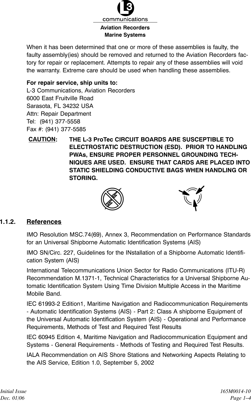 Marine SystemsAviation RecordersInitial IssueDec. 01/06165M0014-10Page 1–4When it has been determined that one or more of these assemblies is faulty, thefaulty assembly(ies) should be removed and returned to the Aviation Recorders fac-tory for repair or replacement. Attempts to repair any of these assemblies will voidthe warranty. Extreme care should be used when handling these assemblies.For repair service, ship units to:L-3 Communications, Aviation Recorders6000 East Fruitville RoadSarasota, FL 34232 USAAttn: Repair DepartmentTel:  (941) 377-5558Fax #: (941) 377-5585CAUTION: THE L-3 ProTec CIRCUIT BOARDS ARE SUSCEPTIBLE TOELECTROSTATIC DESTRUCTION (ESD).  PRIOR TO HANDLINGPWAs, ENSURE PROPER PERSONNEL GROUNDING TECH-NIQUES ARE USED.  ENSURE THAT CARDS ARE PLACED INTOSTATIC SHIELDING CONDUCTIVE BAGS WHEN HANDLING ORSTORING.1.1.2. ReferencesIMO Resolution MSC.74(69), Annex 3, Recommendation on Performance Standardsfor an Universal Shipborne Automatic Identification Systems (AIS)IMO SN/Circ. 227, Guidelines for the INstallation of a Shipborne Automatic Identifi-cation System (AIS)International Telecommunications Union Sector for Radio Communications (ITU-R)Recommendation M.1371-1, Technical Characteristics for a Universal Shipborne Au-tomatic Identification System Using Time Division Multiple Access in the MaritimeMobile Band.IEC 61993-2 Edition1, Maritime Navigation and Radiocommunication Requirements- Automatic Identification Systems (AIS) - Part 2: Class A shipborne Equipment ofthe Universal Automatic Identification System (AIS) - Operational and PerformanceRequirements, Methods of Test and Required Test ResultsIEC 60945 Edition 4, Maritime Navigation and Radiocommunication Equipment andSystems - General Requirements - Methods of Testing and Required Test Results.IALA Recommendation on AIS Shore Stations and Networking Aspects Relating tothe AIS Service, Edition 1.0, September 5, 2002