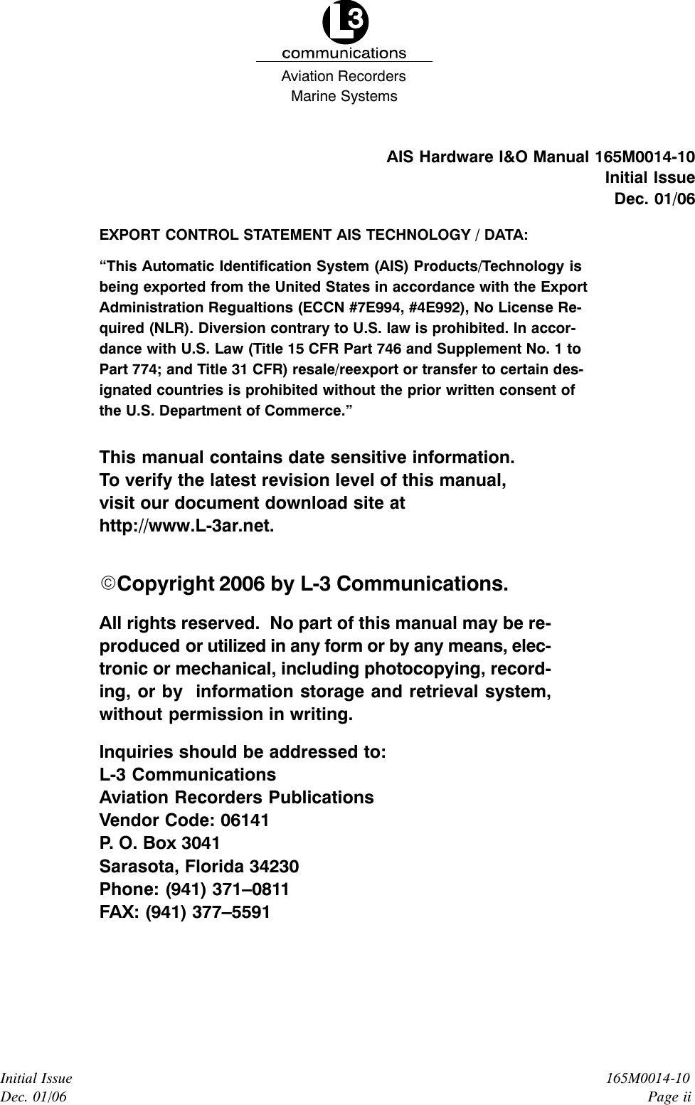 Marine SystemsAviation RecordersInitial IssueDec. 01/06165M0014-10Page iiAIS Hardware I&amp;O Manual 165M0014-10Initial IssueDec. 01/06EXPORT CONTROL STATEMENT AIS TECHNOLOGY / DATA:“This Automatic Identification System (AIS) Products/Technology isbeing exported from the United States in accordance with the ExportAdministration Regualtions (ECCN #7E994, #4E992), No License Re-quired (NLR). Diversion contrary to U.S. law is prohibited. In accor-dance with U.S. Law (Title 15 CFR Part 746 and Supplement No. 1 toPart 774; and Title 31 CFR) resale/reexport or transfer to certain des-ignated countries is prohibited without the prior written consent ofthe U.S. Department of Commerce.”This manual contains date sensitive information.To verify the latest revision level of this manual,visit our document download site athttp://www.L-3ar.net.ECopyright 2006 by L-3 Communications.All rights reserved.  No part of this manual may be re-produced or utilized in any form or by any means, elec-tronic or mechanical, including photocopying, record-ing, or by  information storage and retrieval system,without permission in writing.Inquiries should be addressed to:L-3 CommunicationsAviation Recorders PublicationsVendor Code: 06141P. O. Box 3041Sarasota, Florida 34230Phone: (941) 371–0811FAX: (941) 377–5591