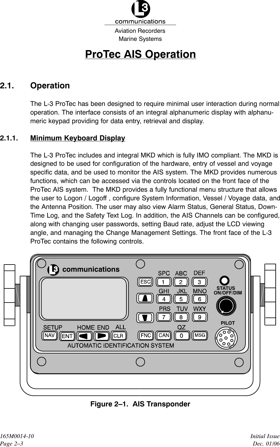 Marine SystemsAviation RecordersInitial IssueDec. 01/06165M0014-10Page 2–3ProTec AIS Operation2.1. OperationThe L-3 ProTec has been designed to require minimal user interaction during normaloperation. The interface consists of an integral alphanumeric display with alphanu-meric keypad providing for data entry, retrieval and display.2.1.1. Minimum Keyboard DisplayThe L-3 ProTec includes and integral MKD which is fully IMO compliant. The MKD isdesigned to be used for configuration of the hardware, entry of vessel and voyagespecific data, and be used to monitor the AIS system. The MKD provides numerousfunctions, which can be accessed via the controls located on the front face of the ProTec AIS system.  The MKD provides a fully functional menu structure that allowsthe user to Logon / Logoff , configure System Information, Vessel / Voyage data, andthe Antenna Position. The user may also view Alarm Status, General Status, Down-Time Log, and the Safety Text Log. In addition, the AIS Channels can be configured,along with changing user passwords, setting Baud rate, adjust the LCD viewingangle, and managing the Change Management Settings. The front face of the L-3ProTec contains the following controls.communicationsSTATUSON/OFF/DIMPILOTFigure 2–1.  AIS Transponder
