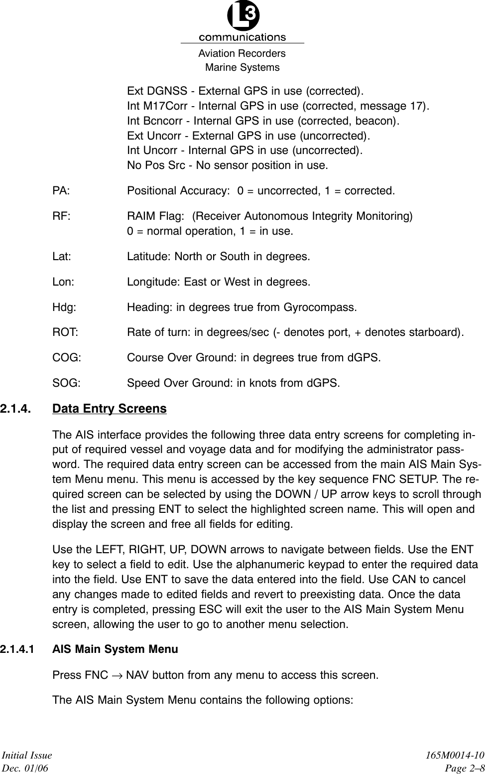 Marine SystemsAviation RecordersInitial IssueDec. 01/06165M0014-10Page 2–8Ext DGNSS - External GPS in use (corrected).Int M17Corr - Internal GPS in use (corrected, message 17).Int Bcncorr - Internal GPS in use (corrected, beacon).Ext Uncorr - External GPS in use (uncorrected).Int Uncorr - Internal GPS in use (uncorrected).No Pos Src - No sensor position in use.PA: Positional Accuracy:  0 = uncorrected, 1 = corrected.RF:  RAIM Flag:  (Receiver Autonomous Integrity Monitoring)0 = normal operation, 1 = in use.Lat: Latitude: North or South in degrees.Lon: Longitude: East or West in degrees.Hdg: Heading: in degrees true from Gyrocompass.ROT: Rate of turn: in degrees/sec (- denotes port, + denotes starboard).COG: Course Over Ground: in degrees true from dGPS.SOG: Speed Over Ground: in knots from dGPS.2.1.4. Data Entry ScreensThe AIS interface provides the following three data entry screens for completing in-put of required vessel and voyage data and for modifying the administrator pass-word. The required data entry screen can be accessed from the main AIS Main Sys-tem Menu menu. This menu is accessed by the key sequence FNC SETUP. The re-quired screen can be selected by using the DOWN / UP arrow keys to scroll throughthe list and pressing ENT to select the highlighted screen name. This will open anddisplay the screen and free all fields for editing.Use the LEFT, RIGHT, UP, DOWN arrows to navigate between fields. Use the ENTkey to select a field to edit. Use the alphanumeric keypad to enter the required datainto the field. Use ENT to save the data entered into the field. Use CAN to cancelany changes made to edited fields and revert to preexisting data. Once the dataentry is completed, pressing ESC will exit the user to the AIS Main System Menuscreen, allowing the user to go to another menu selection.2.1.4.1 AIS Main System MenuPress FNC → NAV button from any menu to access this screen.The AIS Main System Menu contains the following options: