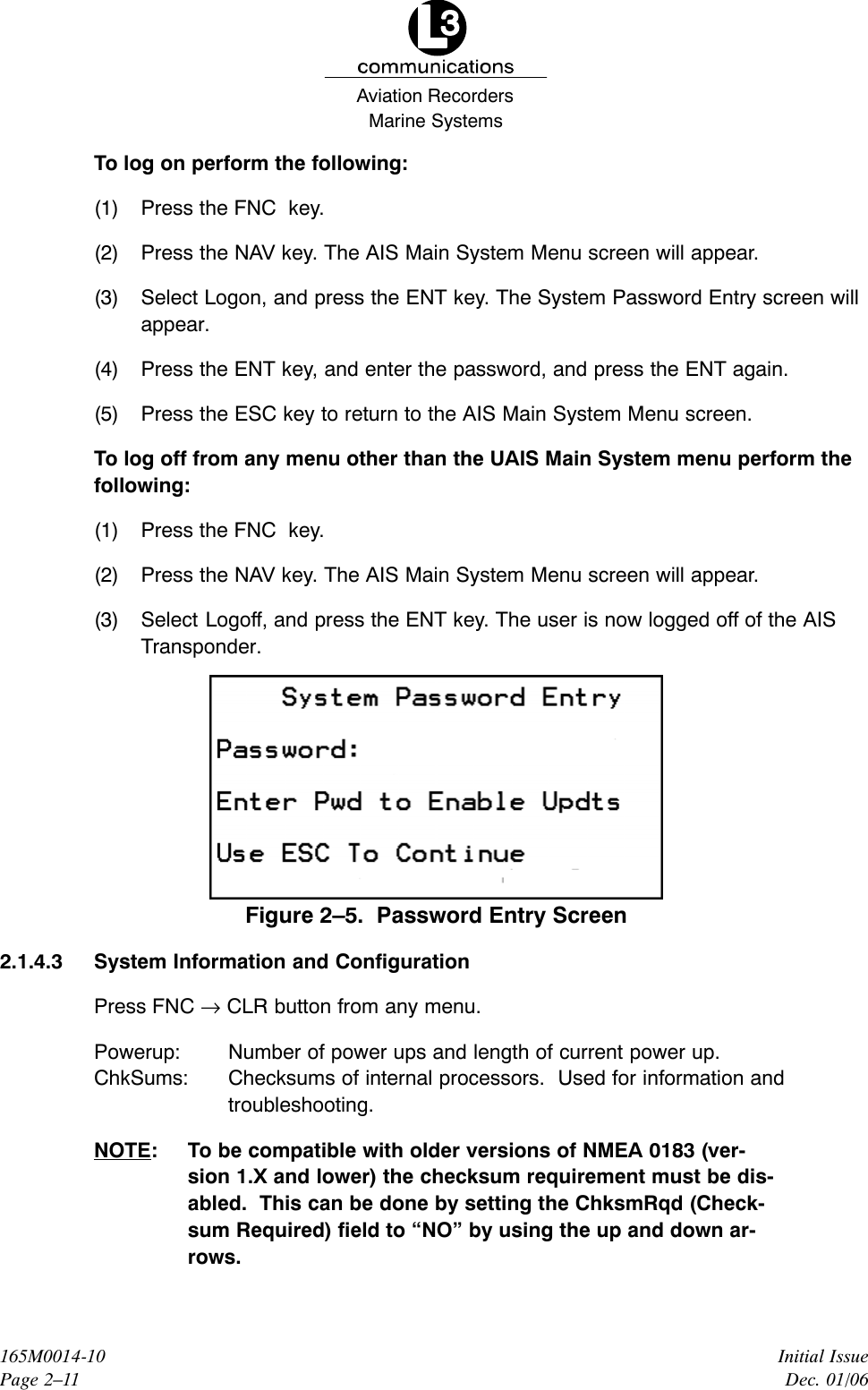 Marine SystemsAviation RecordersInitial IssueDec. 01/06165M0014-10Page 2–11To log on perform the following:(1) Press the FNC  key.(2) Press the NAV key. The AIS Main System Menu screen will appear.(3) Select Logon, and press the ENT key. The System Password Entry screen willappear.(4) Press the ENT key, and enter the password, and press the ENT again.(5) Press the ESC key to return to the AIS Main System Menu screen.To log off from any menu other than the UAIS Main System menu perform thefollowing:(1) Press the FNC  key.(2) Press the NAV key. The AIS Main System Menu screen will appear.(3) Select Logoff, and press the ENT key. The user is now logged off of the AISTransponder.Figure 2–5.  Password Entry Screen2.1.4.3 System Information and ConfigurationPress FNC → CLR button from any menu.Powerup: Number of power ups and length of current power up.ChkSums: Checksums of internal processors.  Used for information andtroubleshooting.NOTE: To be compatible with older versions of NMEA 0183 (ver-sion 1.X and lower) the checksum requirement must be dis-abled.  This can be done by setting the ChksmRqd (Check-sum Required) field to “NO” by using the up and down ar-rows.