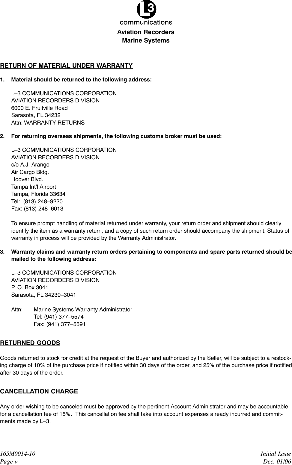 Marine SystemsAviation RecordersInitial IssueDec. 01/06165M0014-10Page vRETURN OF MATERIAL UNDER WARRANTY1. Material should be returned to the following address:L–3 COMMUNICATIONS CORPORATIONAVIATION RECORDERS DIVISION6000 E. Fruitville RoadSarasota, FL 34232Attn: WARRANTY RETURNS2. For returning overseas shipments, the following customs broker must be used:L–3 COMMUNICATIONS CORPORATIONAVIATION RECORDERS DIVISIONc/o A.J. ArangoAir Cargo Bldg.Hoover Blvd.Tampa Int’l AirportTampa, Florida 33634Tel:  (813) 248–9220Fax: (813) 248–6013To ensure prompt handling of material returned under warranty, your return order and shipment should clearlyidentify the item as a warranty return, and a copy of such return order should accompany the shipment. Status ofwarranty in process will be provided by the Warranty Administrator.3. Warranty claims and warranty return orders pertaining to components and spare parts returned should bemailed to the following address:L–3 COMMUNICATIONS CORPORATIONAVIATION RECORDERS DIVISIONP. O. Box 3041Sarasota, FL 34230–3041Attn:  Marine Systems Warranty AdministratorTel: (941) 377–5574Fax: (941) 377–5591RETURNED GOODSGoods returned to stock for credit at the request of the Buyer and authorized by the Seller, will be subject to a restock-ing charge of 10% of the purchase price if notified within 30 days of the order, and 25% of the purchase price if notifiedafter 30 days of the order.CANCELLATION CHARGEAny order wishing to be canceled must be approved by the pertinent Account Administrator and may be accountablefor a cancellation fee of 15%.  This cancellation fee shall take into account expenses already incurred and commit-ments made by L–3.