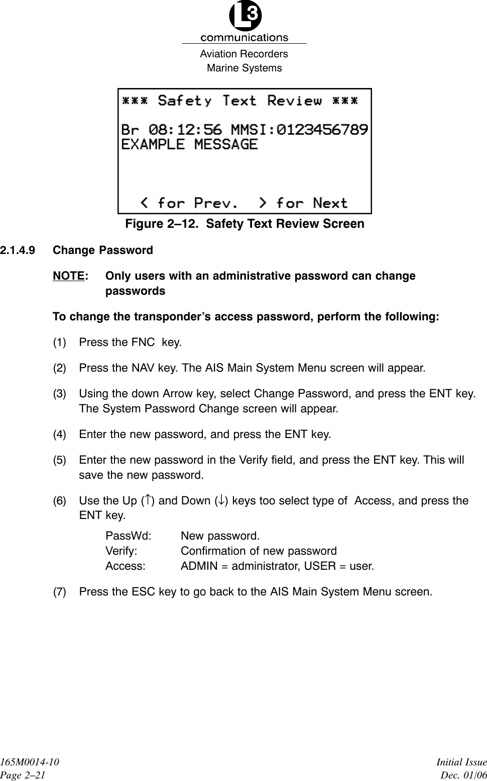 Marine SystemsAviation RecordersInitial IssueDec. 01/06165M0014-10Page 2–21Figure 2–12.  Safety Text Review Screen2.1.4.9 Change PasswordNOTE: Only users with an administrative password can changepasswordsTo change the transponder’s access password, perform the following:(1) Press the FNC  key.(2) Press the NAV key. The AIS Main System Menu screen will appear.(3) Using the down Arrow key, select Change Password, and press the ENT key.The System Password Change screen will appear.(4) Enter the new password, and press the ENT key.(5) Enter the new password in the Verify field, and press the ENT key. This willsave the new password.(6) Use the Up (↑) and Down (↓) keys too select type of  Access, and press theENT key.PassWd: New password.Verify: Confirmation of new passwordAccess: ADMIN = administrator, USER = user.(7) Press the ESC key to go back to the AIS Main System Menu screen.