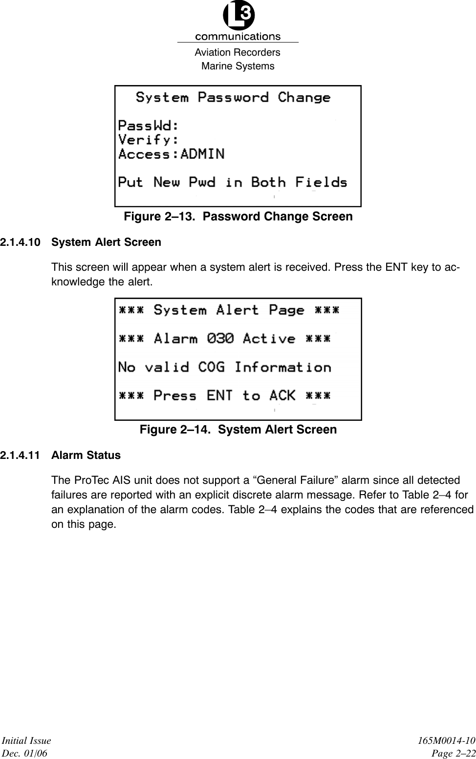 Marine SystemsAviation RecordersInitial IssueDec. 01/06165M0014-10Page 2–22Figure 2–13.  Password Change Screen2.1.4.10 System Alert ScreenThis screen will appear when a system alert is received. Press the ENT key to ac-knowledge the alert.Figure 2–14.  System Alert Screen2.1.4.11 Alarm StatusThe ProTec AIS unit does not support a “General Failure” alarm since all detectedfailures are reported with an explicit discrete alarm message. Refer to Table 2–4 foran explanation of the alarm codes. Table 2–4 explains the codes that are referencedon this page.