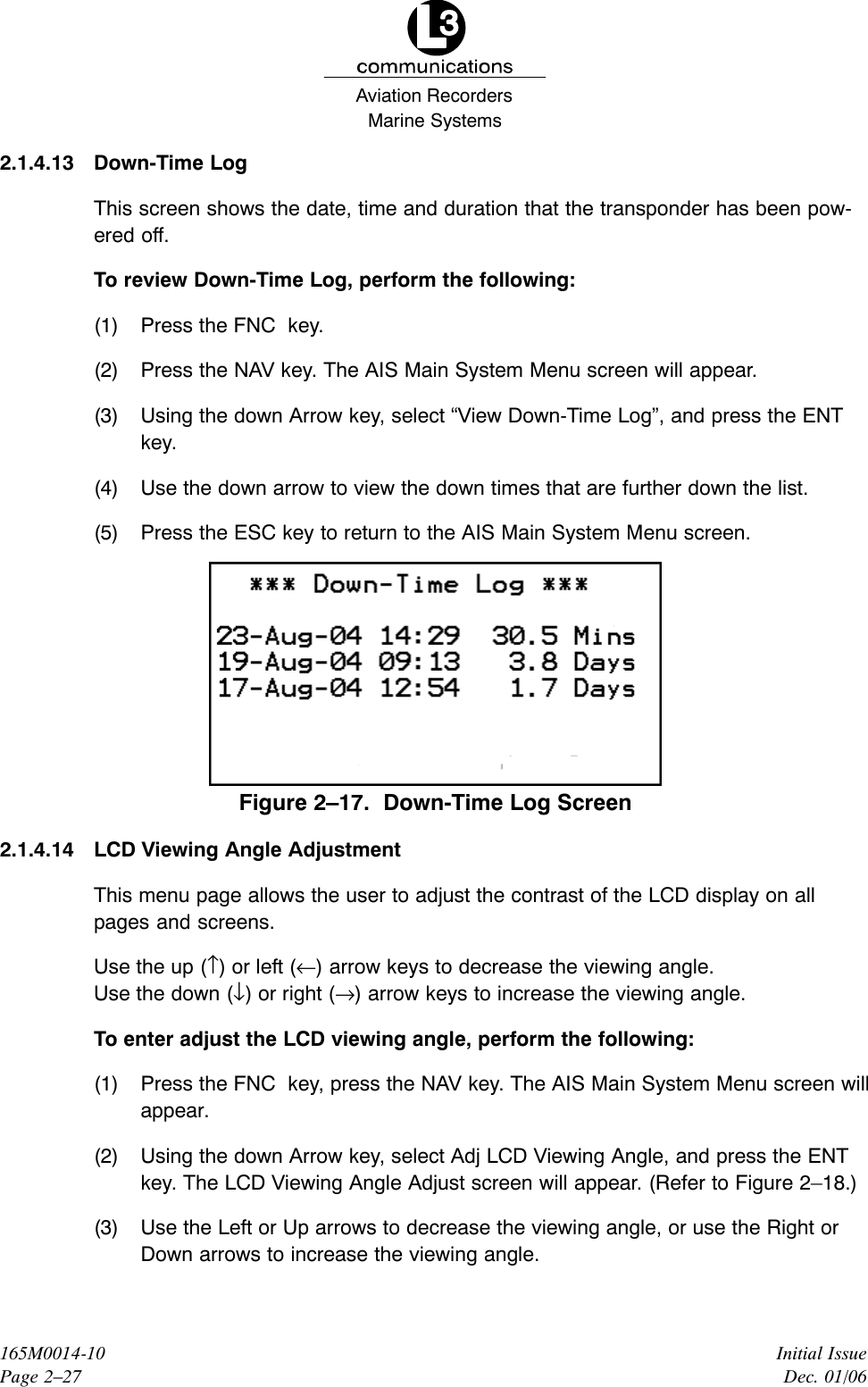 Marine SystemsAviation RecordersInitial IssueDec. 01/06165M0014-10Page 2–272.1.4.13 Down-Time LogThis screen shows the date, time and duration that the transponder has been pow-ered off.To review Down-Time Log, perform the following:(1) Press the FNC  key.(2) Press the NAV key. The AIS Main System Menu screen will appear.(3) Using the down Arrow key, select “View Down-Time Log”, and press the ENTkey.(4) Use the down arrow to view the down times that are further down the list.(5) Press the ESC key to return to the AIS Main System Menu screen.Figure 2–17.  Down-Time Log Screen2.1.4.14 LCD Viewing Angle AdjustmentThis menu page allows the user to adjust the contrast of the LCD display on allpages and screens.Use the up (↑) or left (←) arrow keys to decrease the viewing angle.Use the down (↓) or right (→) arrow keys to increase the viewing angle.To enter adjust the LCD viewing angle, perform the following:(1) Press the FNC  key, press the NAV key. The AIS Main System Menu screen willappear.(2) Using the down Arrow key, select Adj LCD Viewing Angle, and press the ENTkey. The LCD Viewing Angle Adjust screen will appear. (Refer to Figure 2–18.)(3) Use the Left or Up arrows to decrease the viewing angle, or use the Right orDown arrows to increase the viewing angle.