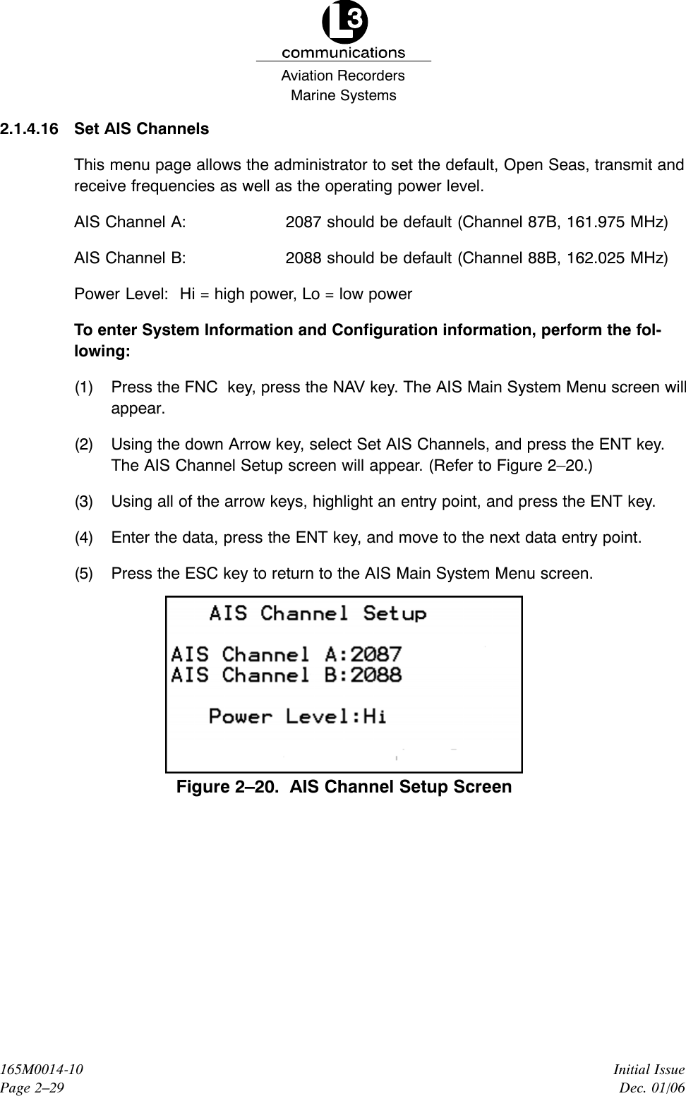 Marine SystemsAviation RecordersInitial IssueDec. 01/06165M0014-10Page 2–292.1.4.16 Set AIS ChannelsThis menu page allows the administrator to set the default, Open Seas, transmit andreceive frequencies as well as the operating power level.AIS Channel A: 2087 should be default (Channel 87B, 161.975 MHz)AIS Channel B: 2088 should be default (Channel 88B, 162.025 MHz)Power Level: Hi = high power, Lo = low powerTo enter System Information and Configuration information, perform the fol-lowing:(1) Press the FNC  key, press the NAV key. The AIS Main System Menu screen willappear.(2) Using the down Arrow key, select Set AIS Channels, and press the ENT key.The AIS Channel Setup screen will appear. (Refer to Figure 2–20.)(3) Using all of the arrow keys, highlight an entry point, and press the ENT key.(4) Enter the data, press the ENT key, and move to the next data entry point.(5) Press the ESC key to return to the AIS Main System Menu screen.Figure 2–20.  AIS Channel Setup Screen
