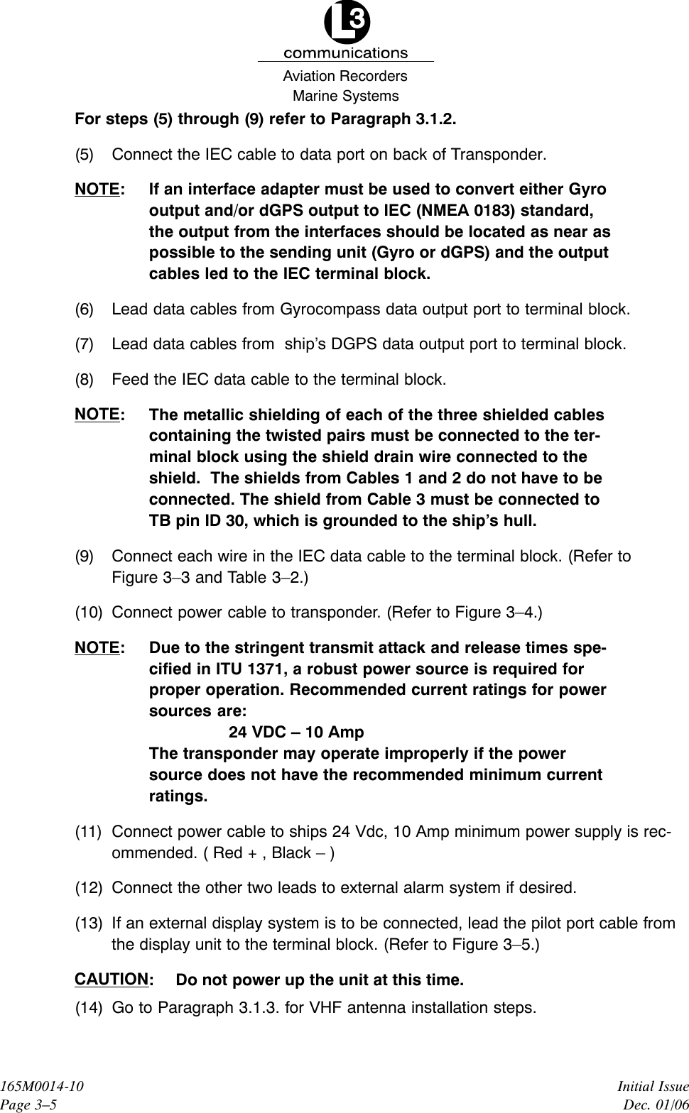 Marine SystemsAviation RecordersInitial IssueDec. 01/06165M0014-10Page 3–5For steps (5) through (9) refer to Paragraph 3.1.2.(5) Connect the IEC cable to data port on back of Transponder.NOTE: If an interface adapter must be used to convert either Gyrooutput and/or dGPS output to IEC (NMEA 0183) standard,the output from the interfaces should be located as near aspossible to the sending unit (Gyro or dGPS) and the outputcables led to the IEC terminal block.(6) Lead data cables from Gyrocompass data output port to terminal block.(7) Lead data cables from  ship’s DGPS data output port to terminal block.(8) Feed the IEC data cable to the terminal block.NOTE: The metallic shielding of each of the three shielded cablescontaining the twisted pairs must be connected to the ter-minal block using the shield drain wire connected to theshield.  The shields from Cables 1 and 2 do not have to beconnected. The shield from Cable 3 must be connected toTB pin ID 30, which is grounded to the ship’s hull.(9) Connect each wire in the IEC data cable to the terminal block. (Refer toFigure 3–3 and Table 3–2.)(10) Connect power cable to transponder. (Refer to Figure 3–4.)NOTE: Due to the stringent transmit attack and release times spe-cified in ITU 1371, a robust power source is required forproper operation. Recommended current ratings for powersources are:24 VDC – 10 AmpThe transponder may operate improperly if the powersource does not have the recommended minimum currentratings.(11) Connect power cable to ships 24 Vdc, 10 Amp minimum power supply is rec-ommended. ( Red + , Black – )(12) Connect the other two leads to external alarm system if desired.(13) If an external display system is to be connected, lead the pilot port cable fromthe display unit to the terminal block. (Refer to Figure 3–5.)CAUTION: Do not power up the unit at this time.(14) Go to Paragraph 3.1.3. for VHF antenna installation steps.
