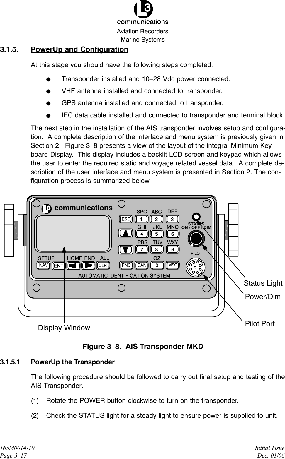Marine SystemsAviation RecordersInitial IssueDec. 01/06165M0014-10Page 3–173.1.5. PowerUp and ConfigurationAt this stage you should have the following steps completed:FTransponder installed and 10–28 Vdc power connected.FVHF antenna installed and connected to transponder.FGPS antenna installed and connected to transponder.FIEC data cable installed and connected to transponder and terminal block.The next step in the installation of the AIS transponder involves setup and configura-tion.  A complete description of the interface and menu system is previously given inSection 2.  Figure 3–8 presents a view of the layout of the integral Minimum Key-board Display.  This display includes a backlit LCD screen and keypad which allowsthe user to enter the required static and voyage related vessel data.  A complete de-scription of the user interface and menu system is presented in Section 2. The con-figuration process is summarized below.communicationsPower/DimStatus LightPilot PortDisplay WindowSTATUSON / OFF / DIMFigure 3–8.  AIS Transponder MKD3.1.5.1 PowerUp the TransponderThe following procedure should be followed to carry out final setup and testing of theAIS Transponder.(1) Rotate the POWER button clockwise to turn on the transponder.(2) Check the STATUS light for a steady light to ensure power is supplied to unit.