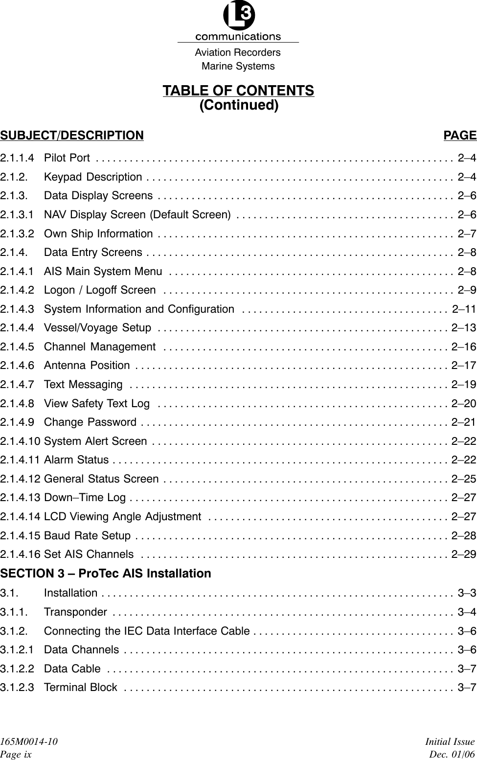 Marine SystemsAviation RecordersInitial IssueDec. 01/06165M0014-10Page ixTABLE OF CONTENTS(Continued)SUBJECT/DESCRIPTION PAGE2.1.1.4 Pilot Port 2–4. . . . . . . . . . . . . . . . . . . . . . . . . . . . . . . . . . . . . . . . . . . . . . . . . . . . . . . . . . . . . . . . 2.1.2. Keypad Description 2–4. . . . . . . . . . . . . . . . . . . . . . . . . . . . . . . . . . . . . . . . . . . . . . . . . . . . . . . 2.1.3. Data Display Screens 2–6. . . . . . . . . . . . . . . . . . . . . . . . . . . . . . . . . . . . . . . . . . . . . . . . . . . . . 2.1.3.1 NAV Display Screen (Default Screen) 2–6. . . . . . . . . . . . . . . . . . . . . . . . . . . . . . . . . . . . . . . 2.1.3.2 Own Ship Information 2–7. . . . . . . . . . . . . . . . . . . . . . . . . . . . . . . . . . . . . . . . . . . . . . . . . . . . . 2.1.4. Data Entry Screens 2–8. . . . . . . . . . . . . . . . . . . . . . . . . . . . . . . . . . . . . . . . . . . . . . . . . . . . . . . 2.1.4.1 AIS Main System Menu 2–8. . . . . . . . . . . . . . . . . . . . . . . . . . . . . . . . . . . . . . . . . . . . . . . . . . . 2.1.4.2 Logon / Logoff Screen 2–9. . . . . . . . . . . . . . . . . . . . . . . . . . . . . . . . . . . . . . . . . . . . . . . . . . . . 2.1.4.3 System Information and Configuration 2–11. . . . . . . . . . . . . . . . . . . . . . . . . . . . . . . . . . . . . 2.1.4.4 Vessel/Voyage Setup 2–13. . . . . . . . . . . . . . . . . . . . . . . . . . . . . . . . . . . . . . . . . . . . . . . . . . . . 2.1.4.5 Channel Management 2–16. . . . . . . . . . . . . . . . . . . . . . . . . . . . . . . . . . . . . . . . . . . . . . . . . . . 2.1.4.6 Antenna Position 2–17. . . . . . . . . . . . . . . . . . . . . . . . . . . . . . . . . . . . . . . . . . . . . . . . . . . . . . . . 2.1.4.7 Text Messaging 2–19. . . . . . . . . . . . . . . . . . . . . . . . . . . . . . . . . . . . . . . . . . . . . . . . . . . . . . . . . 2.1.4.8 View Safety Text Log 2–20. . . . . . . . . . . . . . . . . . . . . . . . . . . . . . . . . . . . . . . . . . . . . . . . . . . . 2.1.4.9 Change Password 2–21. . . . . . . . . . . . . . . . . . . . . . . . . . . . . . . . . . . . . . . . . . . . . . . . . . . . . . . 2.1.4.10 System Alert Screen 2–22. . . . . . . . . . . . . . . . . . . . . . . . . . . . . . . . . . . . . . . . . . . . . . . . . . . . . 2.1.4.11 Alarm Status 2–22. . . . . . . . . . . . . . . . . . . . . . . . . . . . . . . . . . . . . . . . . . . . . . . . . . . . . . . . . . . . 2.1.4.12 General Status Screen 2–25. . . . . . . . . . . . . . . . . . . . . . . . . . . . . . . . . . . . . . . . . . . . . . . . . . . 2.1.4.13 Down–Time Log 2–27. . . . . . . . . . . . . . . . . . . . . . . . . . . . . . . . . . . . . . . . . . . . . . . . . . . . . . . . . 2.1.4.14 LCD Viewing Angle Adjustment 2–27. . . . . . . . . . . . . . . . . . . . . . . . . . . . . . . . . . . . . . . . . . . 2.1.4.15 Baud Rate Setup 2–28. . . . . . . . . . . . . . . . . . . . . . . . . . . . . . . . . . . . . . . . . . . . . . . . . . . . . . . . 2.1.4.16 Set AIS Channels 2–29. . . . . . . . . . . . . . . . . . . . . . . . . . . . . . . . . . . . . . . . . . . . . . . . . . . . . . . SECTION 3 – ProTec AIS Installation3.1. Installation 3–3. . . . . . . . . . . . . . . . . . . . . . . . . . . . . . . . . . . . . . . . . . . . . . . . . . . . . . . . . . . . . . . 3.1.1. Transponder 3–4. . . . . . . . . . . . . . . . . . . . . . . . . . . . . . . . . . . . . . . . . . . . . . . . . . . . . . . . . . . . . 3.1.2. Connecting the IEC Data Interface Cable 3–6. . . . . . . . . . . . . . . . . . . . . . . . . . . . . . . . . . . . 3.1.2.1 Data Channels 3–6. . . . . . . . . . . . . . . . . . . . . . . . . . . . . . . . . . . . . . . . . . . . . . . . . . . . . . . . . . . 3.1.2.2 Data Cable 3–7. . . . . . . . . . . . . . . . . . . . . . . . . . . . . . . . . . . . . . . . . . . . . . . . . . . . . . . . . . . . . . 3.1.2.3 Terminal Block 3–7. . . . . . . . . . . . . . . . . . . . . . . . . . . . . . . . . . . . . . . . . . . . . . . . . . . . . . . . . . . 