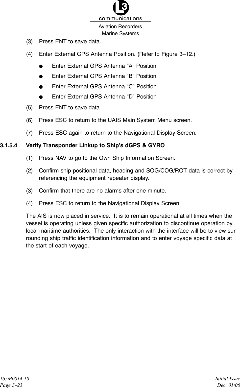 Marine SystemsAviation RecordersInitial IssueDec. 01/06165M0014-10Page 3–23(3) Press ENT to save data.(4) Enter External GPS Antenna Position. (Refer to Figure 3–12.)FEnter External GPS Antenna “A” PositionFEnter External GPS Antenna “B” PositionFEnter External GPS Antenna “C” PositionFEnter External GPS Antenna “D” Position(5) Press ENT to save data.(6) Press ESC to return to the UAIS Main System Menu screen.(7) Press ESC again to return to the Navigational Display Screen.3.1.5.4 Verify Transponder Linkup to Ship’s dGPS &amp; GYRO (1) Press NAV to go to the Own Ship Information Screen.(2) Confirm ship positional data, heading and SOG/COG/ROT data is correct byreferencing the equipment repeater display.(3) Confirm that there are no alarms after one minute.(4) Press ESC to return to the Navigational Display Screen.The AIS is now placed in service.  It is to remain operational at all times when thevessel is operating unless given specific authorization to discontinue operation bylocal maritime authorities.  The only interaction with the interface will be to view sur-rounding ship traffic identification information and to enter voyage specific data atthe start of each voyage.