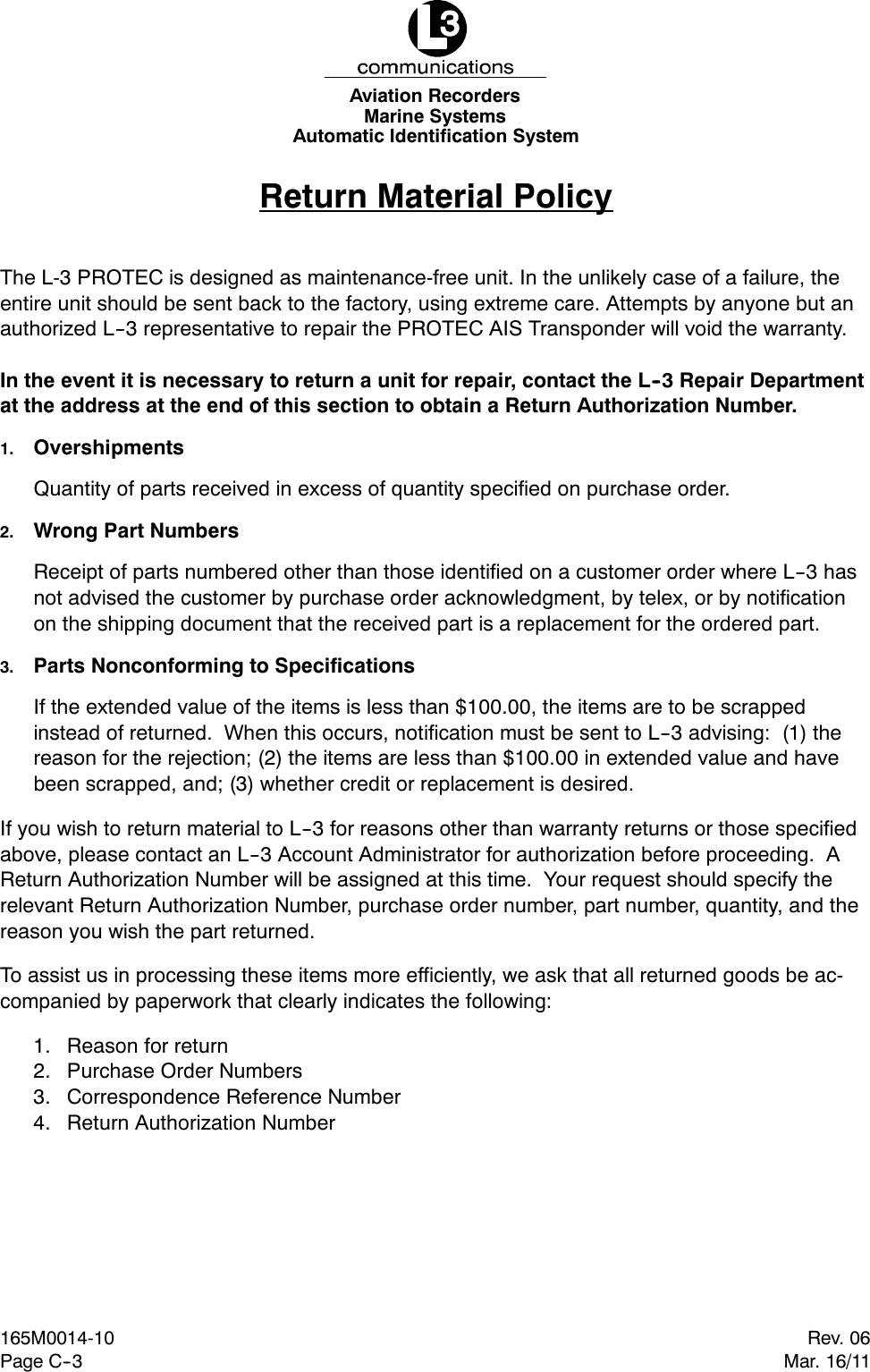 Marine SystemsAviation RecordersAutomatic Identification SystemPage C--3Rev. 06165M0014-10Mar. 16/11Return Material PolicyThe L-3 PROTEC is designed as maintenance-free unit. In the unlikely case of a failure, theentire unit should be sent back to the factory, using extreme care. Attempts by anyone but anauthorized L--3 representative to repair the PROTEC AIS Transponder will void the warranty.In the event it is necessary to return a unit for repair, contact the L--3 Repair Departmentat the address at the end of this section to obtain a Return Authorization Number.1. OvershipmentsQuantity of parts received in excess of quantity specified on purchase order.2. Wrong Part NumbersReceipt of parts numbered other than those identified on a customer order where L--3 hasnot advised the customer by purchase order acknowledgment, by telex, or by notificationon the shipping document that the received part is a replacement for the ordered part.3. Parts Nonconforming to SpecificationsIf the extended value of the items is less than $100.00, the items are to be scrappedinstead of returned. When this occurs, notification must be sent to L--3 advising: (1) thereason for the rejection; (2) the items are less than $100.00 in extended value and havebeen scrapped, and; (3) whether credit or replacement is desired.If you wish to return material to L--3 for reasons other than warranty returns or those specifiedabove, please contact an L--3 Account Administrator for authorization before proceeding. AReturn Authorization Number will be assigned at this time. Your request should specify therelevant Return Authorization Number, purchase order number, part number, quantity, and thereason you wish the part returned.To assist us in processing these items more efficiently, we ask that all returned goods be ac-companied by paperwork that clearly indicates the following:1. Reason for return2. Purchase Order Numbers3. Correspondence Reference Number4. Return Authorization Number