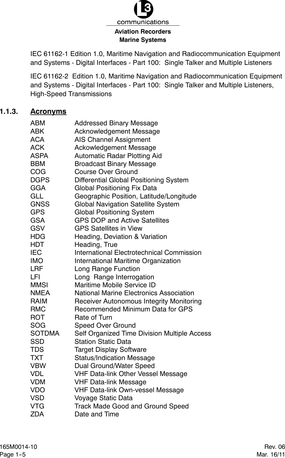 Marine SystemsAviation RecordersRev. 06Mar. 16/11165M0014-10Page 1--5IEC 61162-1 Edition 1.0, Maritime Navigation and Radiocommunication Equipmentand Systems - Digital Interfaces - Part 100: Single Talker and Multiple ListenersIEC 61162-2 Edition 1.0, Maritime Navigation and Radiocommunication Equipmentand Systems - Digital Interfaces - Part 100: Single Talker and Multiple Listeners,High-Speed Transmissions1.1.3. AcronymsABM Addressed Binary MessageABK Acknowledgement MessageACA AIS Channel AssignmentACK Ackowledgement MessageASPA Automatic Radar Plotting AidBBM Broadcast Binary MessageCOG Course Over GroundDGPS Differential Global Positioning SystemGGA Global Positioning Fix DataGLL Geographic Position, Latitude/LongitudeGNSS Global Navigation Satellite SystemGPS Global Positioning SystemGSA GPS DOP and Active SatellitesGSV GPS Satellites in ViewHDG Heading, Deviation &amp; VariationHDT Heading, TrueIEC International Electrotechnical CommissionIMO International Maritime OrganizationLRF Long Range FunctionLFI Long Range InterrogationMMSI Maritime Mobile Service IDNMEA National Marine Electronics AssociationRAIM Receiver Autonomous Integrity MonitoringRMC Recommended Minimum Data for GPSROT Rate of TurnSOG Speed Over GroundSOTDMA Self Organized Time Division Multiple AccessSSD Station Static DataTDS Target Display SoftwareTXT Status/Indication MessageVBW Dual Ground/Water SpeedVDL VHF Data-link Other Vessel MessageVDM VHF Data-link MessageVDO VHF Data-link Own-vessel MessageVSD Voyage Static DataVTG Track Made Good and Ground SpeedZDA Date and Time
