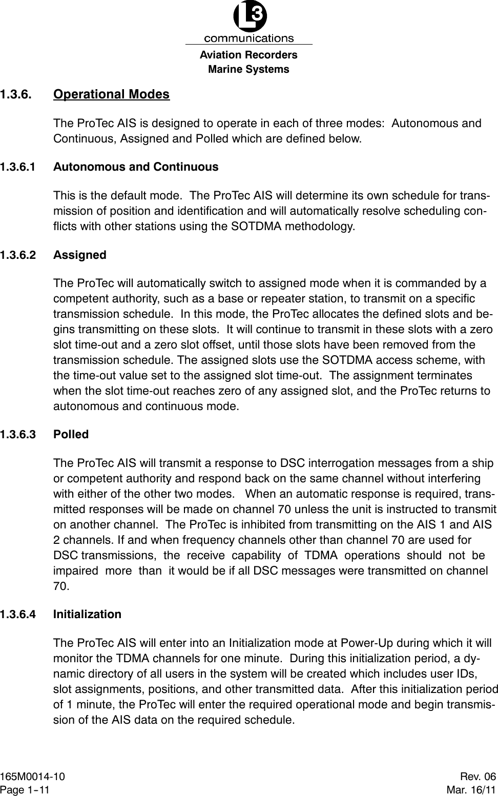 Marine SystemsAviation RecordersRev. 06Mar. 16/11165M0014-10Page 1--111.3.6. Operational ModesThe ProTec AIS is designed to operate in each of three modes: Autonomous andContinuous, Assigned and Polled which are defined below.1.3.6.1 Autonomous and ContinuousThis is the default mode. The ProTec AIS will determine its own schedule for trans-mission of position and identification and will automatically resolve scheduling con-flicts with other stations using the SOTDMA methodology.1.3.6.2 AssignedThe ProTec will automatically switch to assigned mode when it is commanded by acompetent authority, such as a base or repeater station, to transmit on a specifictransmission schedule. In this mode, the ProTec allocates the defined slots and be-gins transmitting on these slots. It will continue to transmit in these slots with a zeroslot time-out and a zero slot offset, until those slots have been removed from thetransmission schedule. The assigned slots use the SOTDMA access scheme, withthe time-out value set to the assigned slot time-out. The assignment terminateswhen the slot time-out reaches zero of any assigned slot, and the ProTec returns toautonomous and continuous mode.1.3.6.3 PolledThe ProTec AIS will transmit a response to DSC interrogation messages from a shipor competent authority and respond back on the same channel without interferingwith either of the other two modes. When an automatic response is required, trans-mitted responses will be made on channel 70 unless the unit is instructed to transmiton another channel. The ProTec is inhibited from transmitting on the AIS 1 and AIS2 channels. If and when frequency channels other than channel 70 are used forDSC transmissions, the receive capability of TDMA operations should not beimpaired more than it would be if all DSC messages were transmitted on channel70.1.3.6.4 InitializationThe ProTec AIS will enter into an Initialization mode at Power-Up during which it willmonitor the TDMA channels for one minute. During this initialization period, a dy-namic directory of all users in the system will be created which includes user IDs,slot assignments, positions, and other transmitted data. After this initialization periodof 1 minute, the ProTec will enter the required operational mode and begin transmis-sion of the AIS data on the required schedule.