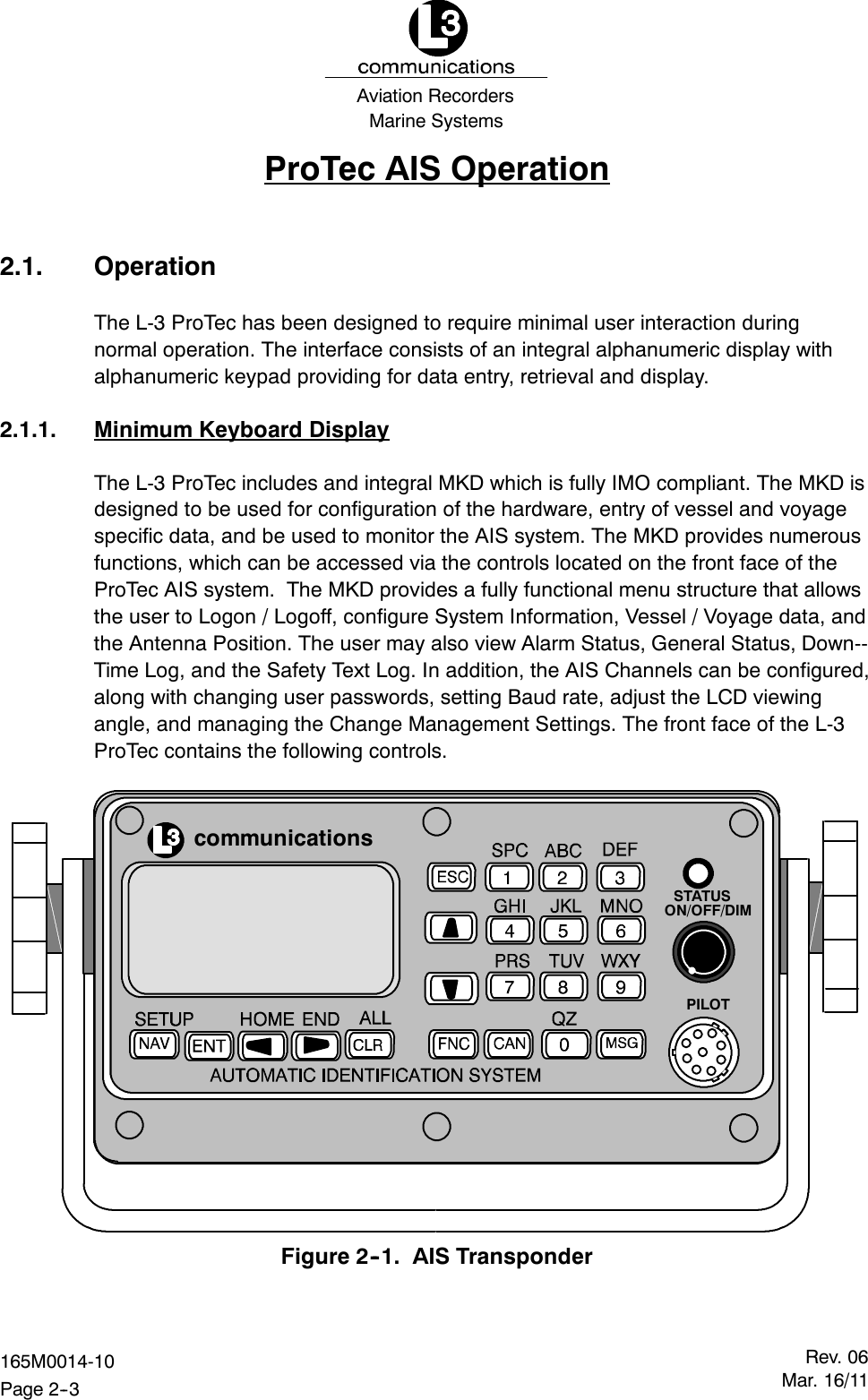 Marine SystemsAviation RecordersRev. 06Mar. 16/11165M0014-10Page 2--3ProTec AIS Operation2.1. OperationThe L-3 ProTec has been designed to require minimal user interaction duringnormal operation. The interface consists of an integral alphanumeric display withalphanumeric keypad providing for data entry, retrieval and display.2.1.1. Minimum Keyboard DisplayThe L-3 ProTec includes and integral MKD which is fully IMO compliant. The MKD isdesigned to be used for configuration of the hardware, entry of vessel and voyagespecific data, and be used to monitor the AIS system. The MKD provides numerousfunctions, which can be accessed via the controls located on the front face of theProTec AIS system. The MKD provides a fully functional menu structure that allowsthe user to Logon / Logoff, configure System Information, Vessel / Voyage data, andthe Antenna Position. The user may also view Alarm Status, General Status, Down--Time Log, and the Safety Text Log. In addition, the AIS Channels can be configured,along with changing user passwords, setting Baud rate, adjust the LCD viewingangle, and managing the Change Management Settings. The front face of the L-3ProTec contains the following controls.communicationsSTATUSON/OFF/DIMPILOTFigure 2--1. AIS Transponder