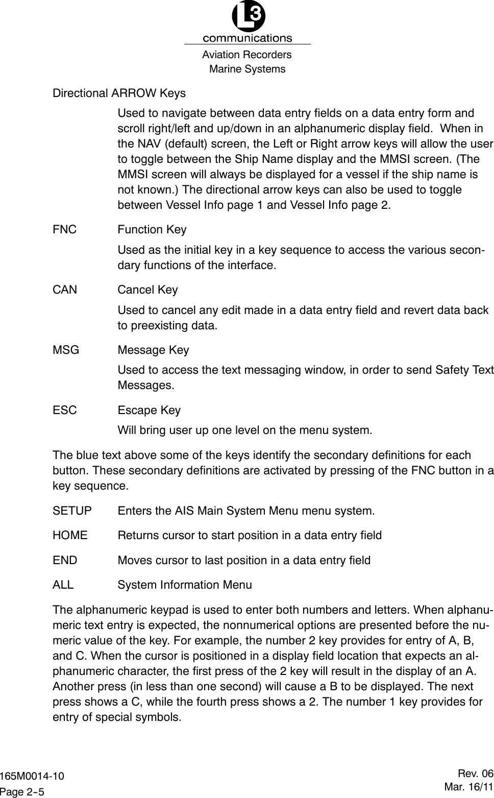 Marine SystemsAviation RecordersRev. 06Mar. 16/11165M0014-10Page 2--5Directional ARROW KeysUsed to navigate between data entry fields on a data entry form andscroll right/left and up/down in an alphanumeric display field. When inthe NAV (default) screen, the Left or Right arrow keys will allow the userto toggle between the Ship Name display and the MMSI screen. (TheMMSI screen will always be displayed for a vessel if the ship name isnot known.) The directional arrow keys can also be used to togglebetween Vessel Info page 1 and Vessel Info page 2.FNC Function KeyUsed as the initial key in a key sequence to access the various secon-dary functions of the interface.CAN Cancel KeyUsed to cancel any edit made in a data entry field and revert data backto preexisting data.MSG Message KeyUsed to access the text messaging window, in order to send Safety TextMessages.ESC Escape KeyWill bring user up one level on the menu system.The blue text above some of the keys identify the secondary definitions for eachbutton. These secondary definitions are activated by pressing of the FNC button in akey sequence.SETUP Enters the AIS Main System Menu menu system.HOME Returns cursor to start position in a data entry fieldEND Moves cursor to last position in a data entry fieldALL System Information MenuThe alphanumeric keypad is used to enter both numbers and letters. When alphanu-meric text entry is expected, the nonnumerical options are presented before the nu-meric value of the key. For example, the number 2 key provides for entry of A, B,and C. When the cursor is positioned in a display field location that expects an al-phanumeric character, the first press of the 2 key will result in the display of an A.Another press (in less than one second) will cause a B to be displayed. The nextpress shows a C, while the fourth press shows a 2. The number 1 key provides forentry of special symbols.