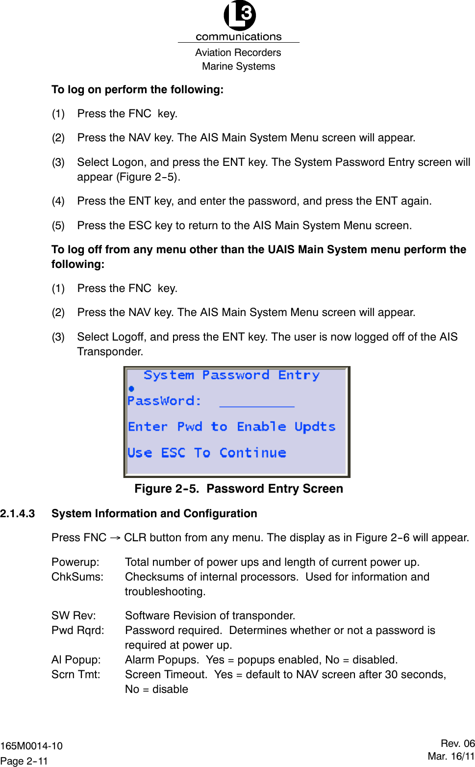 Marine SystemsAviation RecordersRev. 06Mar. 16/11165M0014-10Page 2--11To log on perform the following:(1) Press the FNC key.(2) Press the NAV key. The AIS Main System Menu screen will appear.(3) Select Logon, and press the ENT key. The System Password Entry screen willappear (Figure 2--5).(4) Press the ENT key, and enter the password, and press the ENT again.(5) Press the ESC key to return to the AIS Main System Menu screen.To log off from any menu other than the UAIS Main System menu perform thefollowing:(1) Press the FNC key.(2) Press the NAV key. The AIS Main System Menu screen will appear.(3) Select Logoff, and press the ENT key. The user is now logged off of the AISTransponder.Figure 2--5. Password Entry Screen2.1.4.3 System Information and ConfigurationPress FNC CLR button from any menu. The display as in Figure 2--6 will appear.Powerup: Total number of power ups and length of current power up.ChkSums: Checksums of internal processors. Used for information andtroubleshooting.SW Rev: Software Revision of transponder.Pwd Rqrd: Password required. Determines whether or not a password isrequired at power up.Al Popup: Alarm Popups. Yes = popups enabled, No = disabled.Scrn Tmt: Screen Timeout. Yes = default to NAV screen after 30 seconds,No = disable