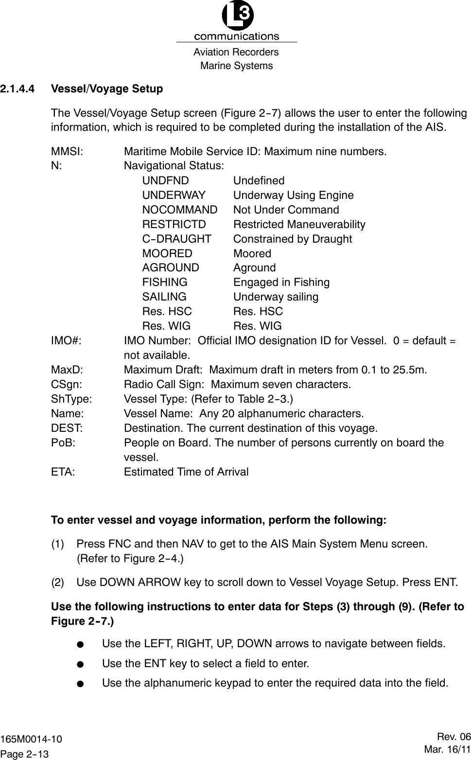 Marine SystemsAviation RecordersRev. 06Mar. 16/11165M0014-10Page 2--132.1.4.4 Vessel/Voyage SetupThe Vessel/Voyage Setup screen (Figure 2--7) allows the user to enter the followinginformation, which is required to be completed during the installation of the AIS.MMSI: Maritime Mobile Service ID: Maximum nine numbers.N: Navigational Status:UNDFND UndefinedUNDERWAY Underway Using EngineNOCOMMAND Not Under CommandRESTRICTD Restricted ManeuverabilityC--DRAUGHT Constrained by DraughtMOORED MooredAGROUND AgroundFISHING Engaged in FishingSAILING Underway sailingRes. HSC Res. HSCRes. WIG Res. WIGIMO#: IMO Number: Official IMO designation ID for Vessel. 0 = default =not available.MaxD: Maximum Draft: Maximum draft in meters from 0.1 to 25.5m.CSgn: Radio Call Sign: Maximum seven characters.ShType: Vessel Type: (Refer to Table 2--3.)Name: Vessel Name: Any 20 alphanumeric characters.DEST: Destination. The current destination of this voyage.PoB: People on Board. The number of persons currently on board thevessel.ETA: Estimated Time of ArrivalTo enter vessel and voyage information, perform the following:(1) Press FNC and then NAV to get to the AIS Main System Menu screen.(Refer to Figure 2--4.)(2) Use DOWN ARROW key to scroll down to Vessel Voyage Setup. Press ENT.Use the following instructions to enter data for Steps (3) through (9). (Refer toFigure 2--7.)FUse the LEFT, RIGHT, UP, DOWN arrows to navigate between fields.FUse the ENT key to select a field to enter.FUse the alphanumeric keypad to enter the required data into the field.