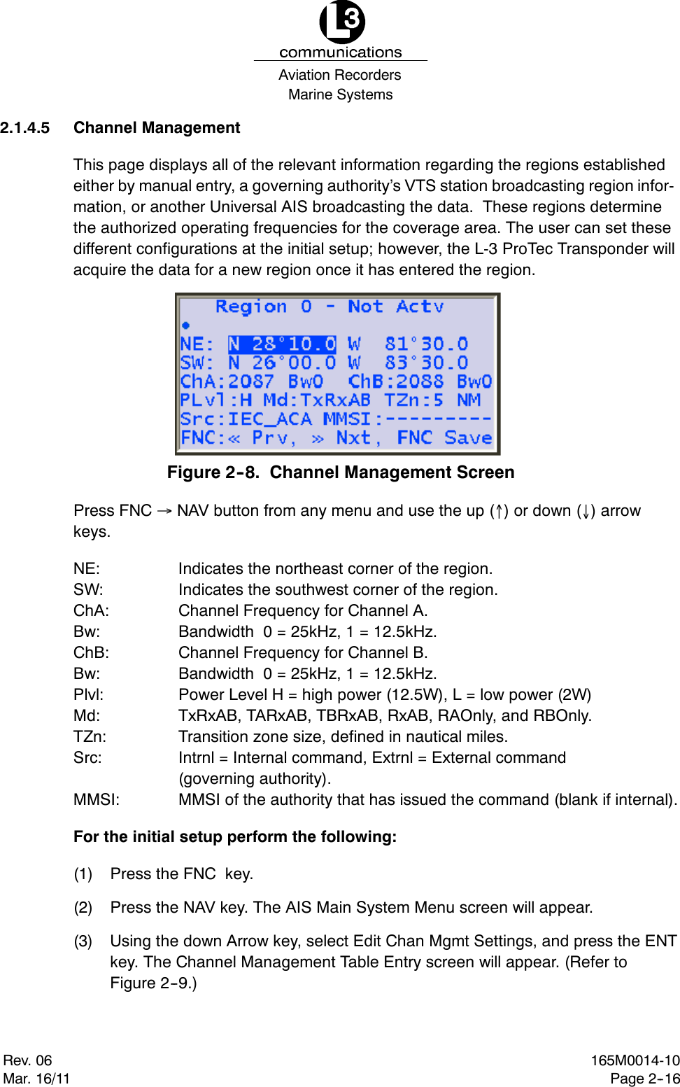 Marine SystemsAviation RecordersRev. 06Mar. 16/11165M0014-10Page 2--162.1.4.5 Channel ManagementThis page displays all of the relevant information regarding the regions establishedeither by manual entry, a governing authority’s VTS station broadcasting region infor-mation, or another Universal AIS broadcasting the data. These regions determinethe authorized operating frequencies for the coverage area. The user can set thesedifferent configurations at the initial setup; however, the L-3 ProTec Transponder willacquire the data for a new region once it has entered the region.Figure 2--8. Channel Management ScreenPress FNC NAV button from any menu and use the up ()ordown() arrowkeys.NE: Indicates the northeast corner of the region.SW: Indicates the southwest corner of the region.ChA: Channel Frequency for Channel A.Bw: Bandwidth 0 = 25kHz, 1 = 12.5kHz.ChB: Channel Frequency for Channel B.Bw: Bandwidth 0 = 25kHz, 1 = 12.5kHz.Plvl: Power Level H = high power (12.5W), L = low power (2W)Md: TxRxAB, TARxAB, TBRxAB, RxAB, RAOnly, and RBOnly.TZn: Transition zone size, defined in nautical miles.Src: Intrnl = Internal command, Extrnl = External command(governing authority).MMSI: MMSI of the authority that has issued the command (blank if internal).For the initial setup perform the following:(1) Press the FNC key.(2) Press the NAV key. The AIS Main System Menu screen will appear.(3) Using the down Arrow key, select Edit Chan Mgmt Settings, and press the ENTkey. The Channel Management Table Entry screen will appear. (Refer toFigure 2--9.)