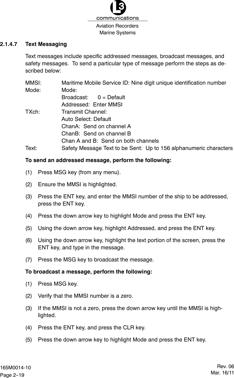 Marine SystemsAviation RecordersRev. 06Mar. 16/11165M0014-10Page 2--192.1.4.7 Text MessagingText messages include specific addressed messages, broadcast messages, andsafety messages. To send a particular type of message perform the steps as de-scribed below:MMSI: Maritime Mobile Service ID: Nine digit unique identification numberMode: Mode:Broadcast: 0 = DefaultAddressed: Enter MMSITXch: Transmit Channel:Auto Select: DefaultChanA: Send on channel AChanB: Send on channel BChan A and B: Send on both channelsText: Safety Message Text to be Sent: Up to 156 alphanumeric charactersTo send an addressed message, perform the following:(1) Press MSG key (from any menu).(2) Ensure the MMSI is highlighted.(3) Press the ENT key, and enter the MMSI number of the ship to be addressed,press the ENT key.(4) Press the down arrow key to highlight Mode and press the ENT key.(5) Using the down arrow key, highlight Addressed, and press the ENT key.(6) Using the down arrow key, highlight the text portion of the screen, press theENT key, and type in the message.(7) Press the MSG key to broadcast the message.To broadcast a message, perform the following:(1) Press MSG key.(2) Verify that the MMSI number is a zero.(3) If the MMSI is not a zero, press the down arrow key until the MMSI is high-lighted.(4) Press the ENT key, and press the CLR key.(5) Press the down arrow key to highlight Mode and press the ENT key.