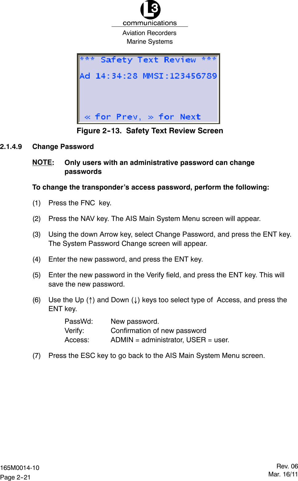 Marine SystemsAviation RecordersRev. 06Mar. 16/11165M0014-10Page 2--21Figure 2--13. Safety Text Review Screen2.1.4.9 Change PasswordNOTE: Only users with an administrative password can changepasswordsTo change the transponder’s access password, perform the following:(1) Press the FNC key.(2) Press the NAV key. The AIS Main System Menu screen will appear.(3) Using the down Arrow key, select Change Password, and press the ENT key.The System Password Change screen will appear.(4) Enter the new password, and press the ENT key.(5) Enter the new password in the Verify field, and press the ENT key. This willsave the new password.(6) UsetheUp() and Down () keys too select type of Access, and press theENT key.PassWd: New password.Verify: Confirmation of new passwordAccess: ADMIN = administrator, USER = user.(7) Press the ESC key to go back to the AIS Main System Menu screen.