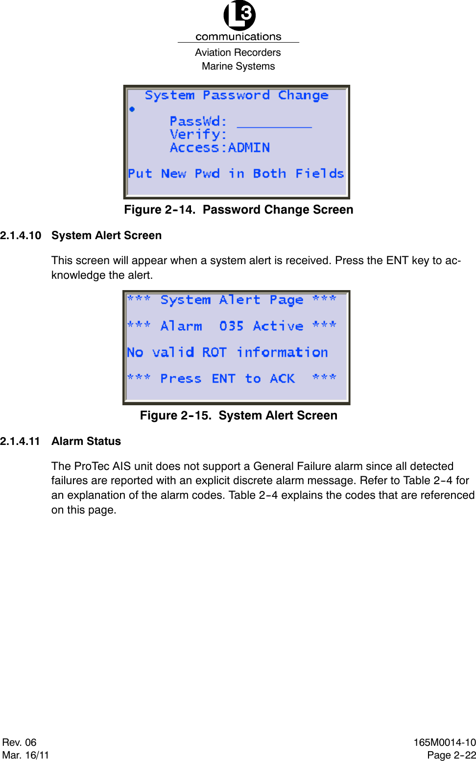 Marine SystemsAviation RecordersRev. 06Mar. 16/11165M0014-10Page 2--22Figure 2--14. Password Change Screen2.1.4.10 System Alert ScreenThis screen will appear when a system alert is received. Press the ENT key to ac-knowledge the alert.Figure 2--15. System Alert Screen2.1.4.11 Alarm StatusThe ProTec AIS unit does not support a General Failure alarm since all detectedfailures are reported with an explicit discrete alarm message. Refer to Table 2--4 foran explanation of the alarm codes. Table 2--4 explains the codes that are referencedon this page.