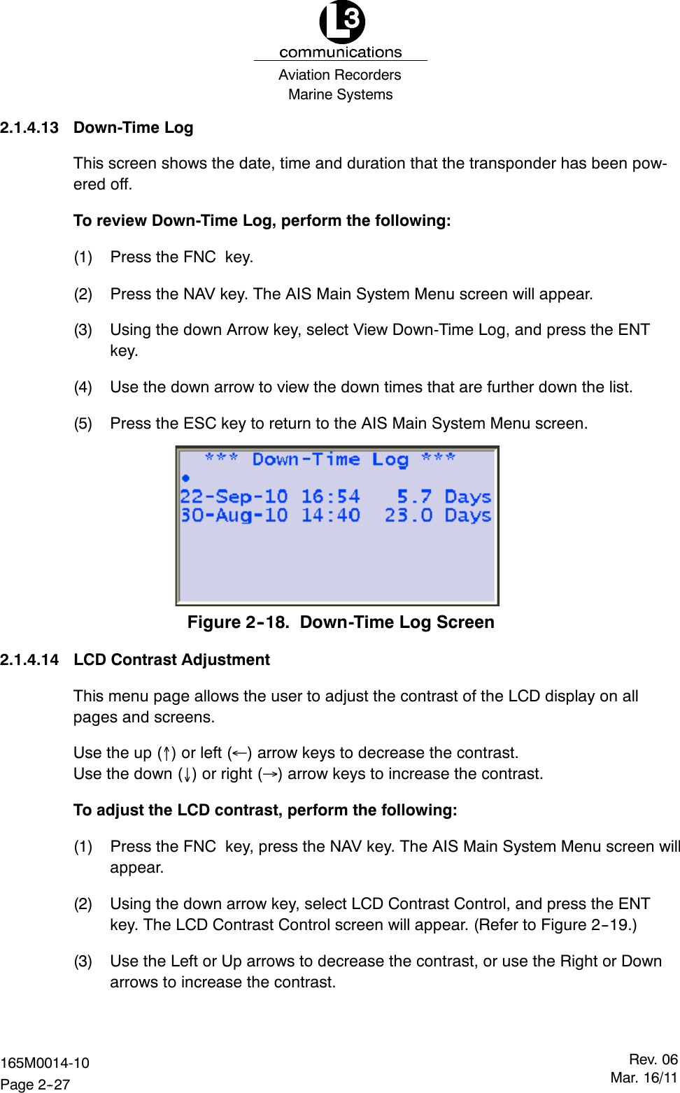 Marine SystemsAviation RecordersRev. 06Mar. 16/11165M0014-10Page 2--272.1.4.13 Down-Time LogThis screen shows the date, time and duration that the transponder has been pow-ered off.To review Down-Time Log, perform the following:(1) Press the FNC key.(2) Press the NAV key. The AIS Main System Menu screen will appear.(3) Using the down Arrow key, select View Down-Time Log, and press the ENTkey.(4) Use the down arrow to view the down times that are further down the list.(5) Press the ESC key to return to the AIS Main System Menu screen.Figure 2--18. Down-Time Log Screen2.1.4.14 LCD Contrast AdjustmentThis menu page allows the user to adjust the contrast of the LCD display on allpages and screens.Use the up ()orleft() arrow keys to decrease the contrast.Use the down ()orright() arrow keys to increase the contrast.To adjust the LCD contrast, perform the following:(1) Press the FNC key, press the NAV key. The AIS Main System Menu screen willappear.(2) Using the down arrow key, select LCD Contrast Control, and press the ENTkey. The LCD Contrast Control screen will appear. (Refer to Figure 2--19.)(3) Use the Left or Up arrows to decrease the contrast, or use the Right or Downarrows to increase the contrast.