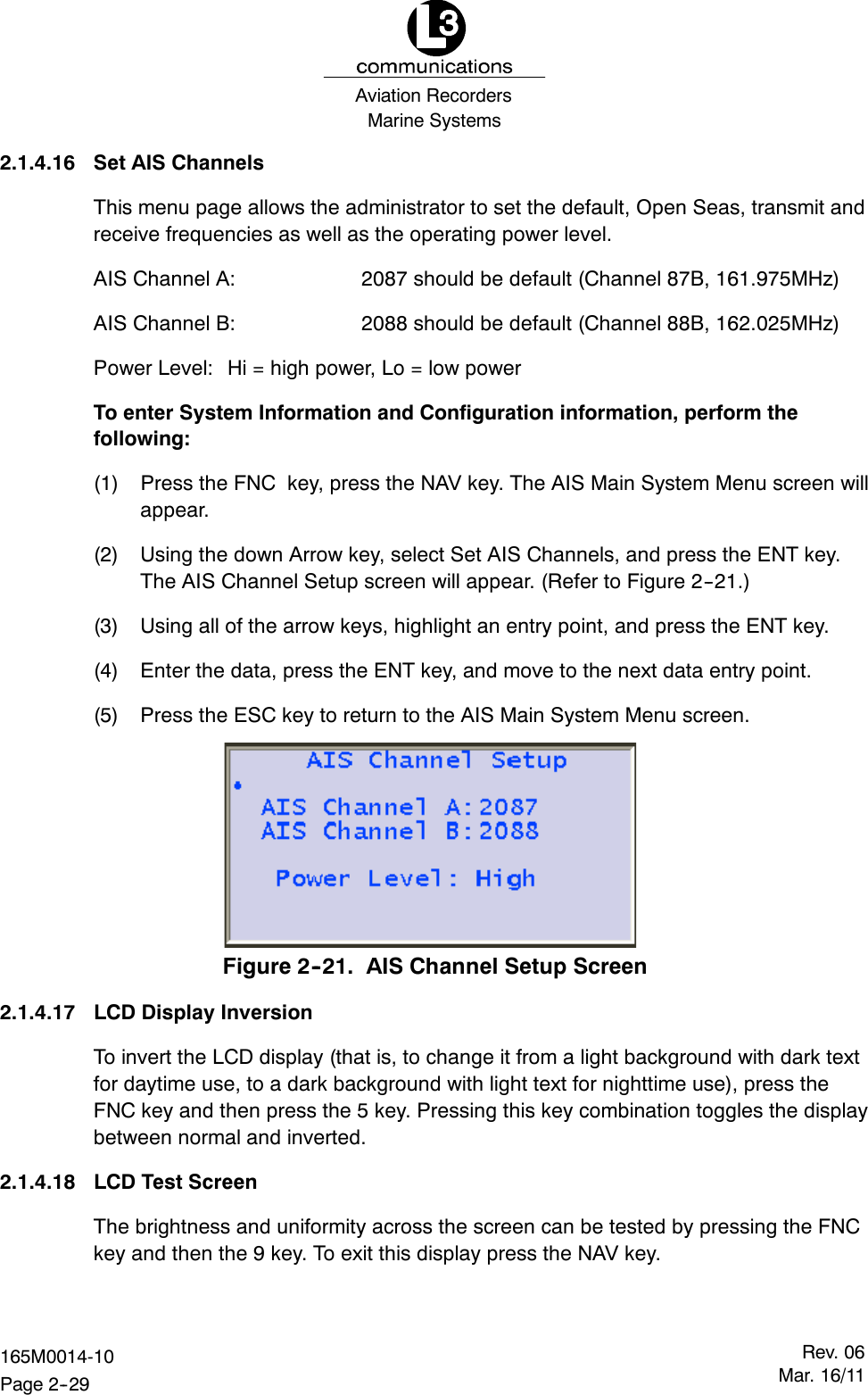 Marine SystemsAviation RecordersRev. 06Mar. 16/11165M0014-10Page 2--292.1.4.16 Set AIS ChannelsThis menu page allows the administrator to set the default, Open Seas, transmit andreceive frequencies as well as the operating power level.AIS Channel A: 2087 should be default (Channel 87B, 161.975MHz)AIS Channel B: 2088 should be default (Channel 88B, 162.025MHz)Power Level: Hi = high power, Lo = low powerTo enter System Information and Configuration information, perform thefollowing:(1) Press the FNC key, press the NAV key. The AIS Main System Menu screen willappear.(2) Using the down Arrow key, select Set AIS Channels, and press the ENT key.The AIS Channel Setup screen will appear. (Refer to Figure 2--21.)(3) Using all of the arrow keys, highlight an entry point, and press the ENT key.(4) Enter the data, press the ENT key, and move to the next data entry point.(5) Press the ESC key to return to the AIS Main System Menu screen.Figure 2--21. AIS Channel Setup Screen2.1.4.17 LCD Display InversionTo invert the LCD display (that is, to change it from a light background with dark textfor daytime use, to a dark background with light text for nighttime use), press theFNC key and then press the 5 key. Pressing this key combination toggles the displaybetween normal and inverted.2.1.4.18 LCD Test ScreenThe brightness and uniformity across the screen can be tested by pressing the FNCkey and then the 9 key. To exit this display press the NAV key.