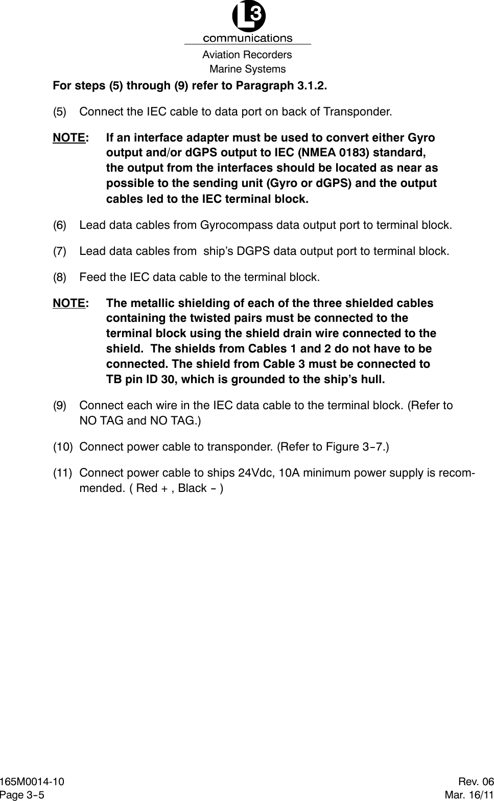 Marine SystemsAviation RecordersRev. 06Mar. 16/11165M0014-10Page 3--5For steps (5) through (9) refer to Paragraph 3.1.2.(5) Connect the IEC cable to data port on back of Transponder.NOTE: If an interface adapter must be used to convert either Gyrooutput and/or dGPS output to IEC (NMEA 0183) standard,the output from the interfaces should be located as near aspossible to the sending unit (Gyro or dGPS) and the outputcables led to the IEC terminal block.(6) Lead data cables from Gyrocompass data output port to terminal block.(7) Lead data cables from ship’s DGPS data output port to terminal block.(8) Feed the IEC data cable to the terminal block.NOTE: The metallic shielding of each of the three shielded cablescontaining the twisted pairs must be connected to theterminal block using the shield drain wire connected to theshield. The shields from Cables 1 and 2 do not have to beconnected. The shield from Cable 3 must be connected toTB pin ID 30, which is grounded to the ship’s hull.(9) Connect each wire in the IEC data cable to the terminal block. (Refer toNO TAG and NO TAG.)(10) Connect power cable to transponder. (Refer to Figure 3--7.)(11) Connect power cable to ships 24Vdc, 10A minimum power supply is recom-mended. ( Red + , Black -- )