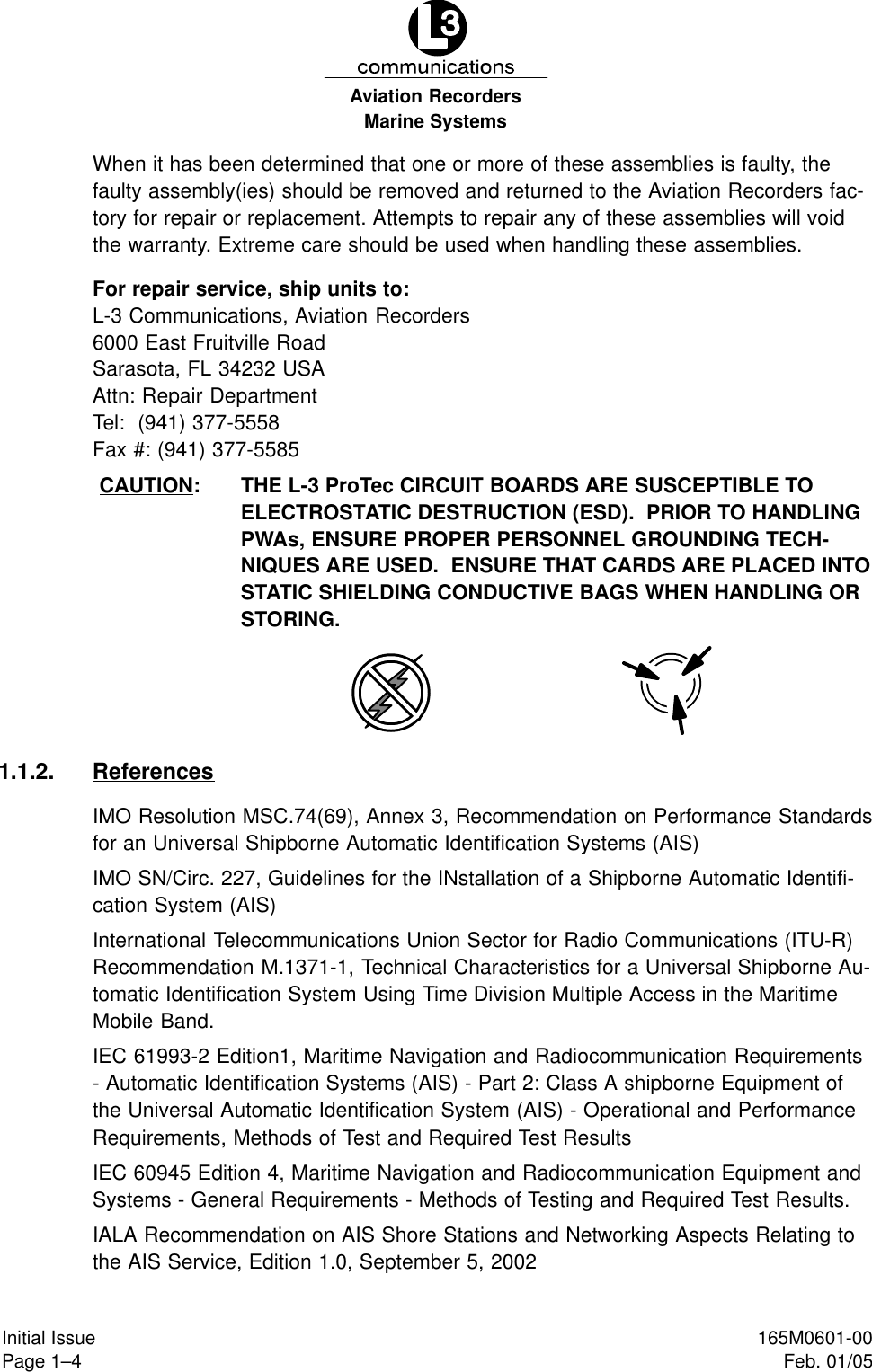 Marine SystemsAviation RecordersPage 1–4Initial Issue 165M0601-00Feb. 01/05When it has been determined that one or more of these assemblies is faulty, thefaulty assembly(ies) should be removed and returned to the Aviation Recorders fac-tory for repair or replacement. Attempts to repair any of these assemblies will voidthe warranty. Extreme care should be used when handling these assemblies.For repair service, ship units to:L-3 Communications, Aviation Recorders6000 East Fruitville RoadSarasota, FL 34232 USAAttn: Repair DepartmentTel:  (941) 377-5558Fax #: (941) 377-5585CAUTION: THE L-3 ProTec CIRCUIT BOARDS ARE SUSCEPTIBLE TOELECTROSTATIC DESTRUCTION (ESD).  PRIOR TO HANDLINGPWAs, ENSURE PROPER PERSONNEL GROUNDING TECH-NIQUES ARE USED.  ENSURE THAT CARDS ARE PLACED INTOSTATIC SHIELDING CONDUCTIVE BAGS WHEN HANDLING ORSTORING.1.1.2. ReferencesIMO Resolution MSC.74(69), Annex 3, Recommendation on Performance Standardsfor an Universal Shipborne Automatic Identification Systems (AIS)IMO SN/Circ. 227, Guidelines for the INstallation of a Shipborne Automatic Identifi-cation System (AIS)International Telecommunications Union Sector for Radio Communications (ITU-R)Recommendation M.1371-1, Technical Characteristics for a Universal Shipborne Au-tomatic Identification System Using Time Division Multiple Access in the MaritimeMobile Band.IEC 61993-2 Edition1, Maritime Navigation and Radiocommunication Requirements- Automatic Identification Systems (AIS) - Part 2: Class A shipborne Equipment ofthe Universal Automatic Identification System (AIS) - Operational and PerformanceRequirements, Methods of Test and Required Test ResultsIEC 60945 Edition 4, Maritime Navigation and Radiocommunication Equipment andSystems - General Requirements - Methods of Testing and Required Test Results.IALA Recommendation on AIS Shore Stations and Networking Aspects Relating tothe AIS Service, Edition 1.0, September 5, 2002