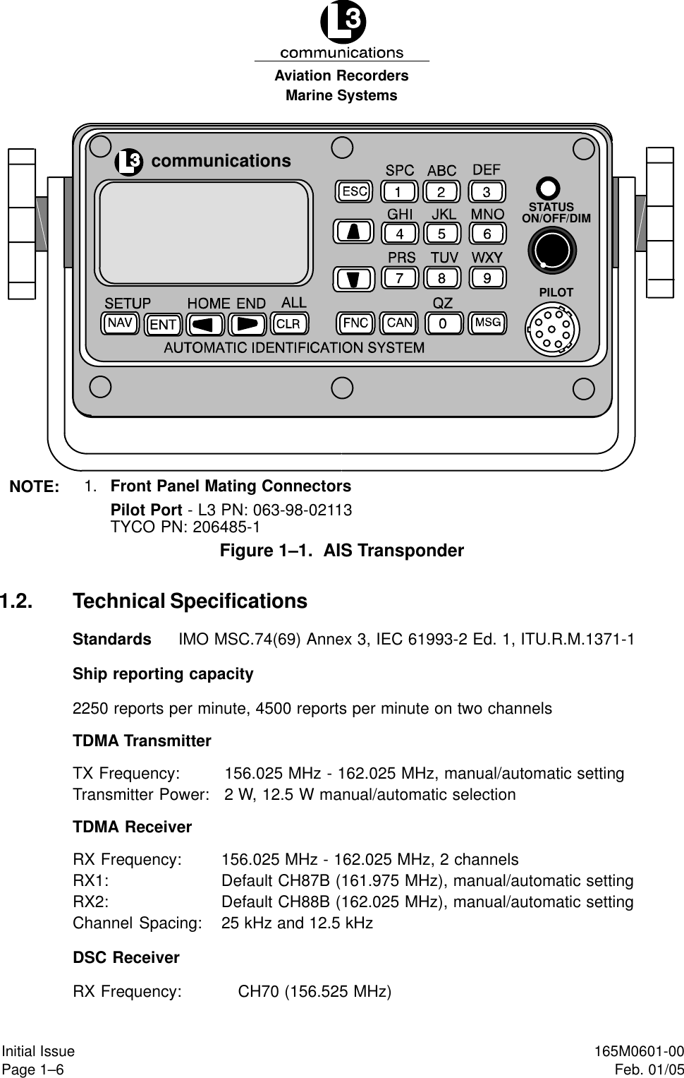 Marine SystemsAviation RecordersPage 1–6Initial Issue 165M0601-00Feb. 01/05NOTE: 1. Front Panel Mating ConnectorsPilot Port - L3 PN: 063-98-02113TYCO PN: 206485-1communicationsSTATUSON/OFF/DIMPILOTFigure 1–1.  AIS Transponder1.2. Technical SpecificationsStandards IMO MSC.74(69) Annex 3, IEC 61993-2 Ed. 1, ITU.R.M.1371-1Ship reporting capacity2250 reports per minute, 4500 reports per minute on two channelsTDMA TransmitterTX Frequency: 156.025 MHz - 162.025 MHz, manual/automatic settingTransmitter Power: 2 W, 12.5 W manual/automatic selectionTDMA ReceiverRX Frequency: 156.025 MHz - 162.025 MHz, 2 channelsRX1: Default CH87B (161.975 MHz), manual/automatic settingRX2: Default CH88B (162.025 MHz), manual/automatic settingChannel Spacing: 25 kHz and 12.5 kHzDSC ReceiverRX Frequency: CH70 (156.525 MHz)