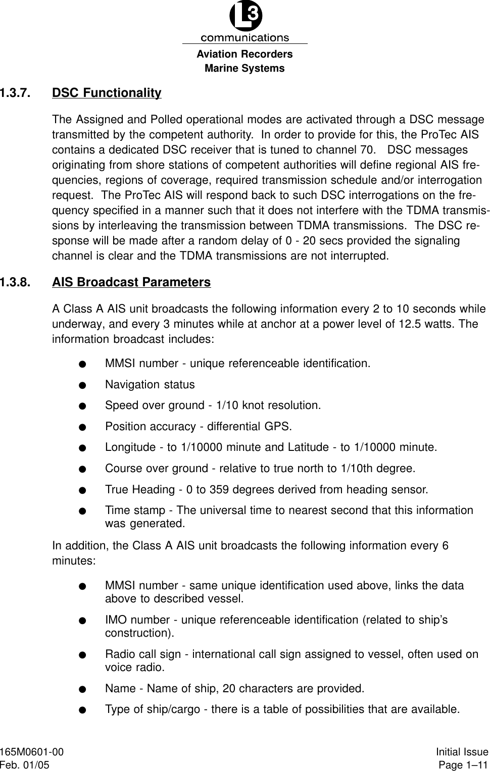 Marine SystemsAviation RecordersPage 1–11Initial Issue165M0601-00Feb. 01/051.3.7. DSC FunctionalityThe Assigned and Polled operational modes are activated through a DSC messagetransmitted by the competent authority.  In order to provide for this, the ProTec AIScontains a dedicated DSC receiver that is tuned to channel 70.   DSC messagesoriginating from shore stations of competent authorities will define regional AIS fre-quencies, regions of coverage, required transmission schedule and/or interrogationrequest.  The ProTec AIS will respond back to such DSC interrogations on the fre-quency specified in a manner such that it does not interfere with the TDMA transmis-sions by interleaving the transmission between TDMA transmissions.  The DSC re-sponse will be made after a random delay of 0 - 20 secs provided the signalingchannel is clear and the TDMA transmissions are not interrupted.1.3.8. AIS Broadcast ParametersA Class A AIS unit broadcasts the following information every 2 to 10 seconds whileunderway, and every 3 minutes while at anchor at a power level of 12.5 watts. Theinformation broadcast includes:FMMSI number - unique referenceable identification.FNavigation statusFSpeed over ground - 1/10 knot resolution.FPosition accuracy - differential GPS.FLongitude - to 1/10000 minute and Latitude - to 1/10000 minute.FCourse over ground - relative to true north to 1/10th degree.FTrue Heading - 0 to 359 degrees derived from heading sensor.FTime stamp - The universal time to nearest second that this informationwas generated.In addition, the Class A AIS unit broadcasts the following information every 6 minutes:FMMSI number - same unique identification used above, links the dataabove to described vessel.FIMO number - unique referenceable identification (related to ship’sconstruction).FRadio call sign - international call sign assigned to vessel, often used onvoice radio.FName - Name of ship, 20 characters are provided.FType of ship/cargo - there is a table of possibilities that are available.